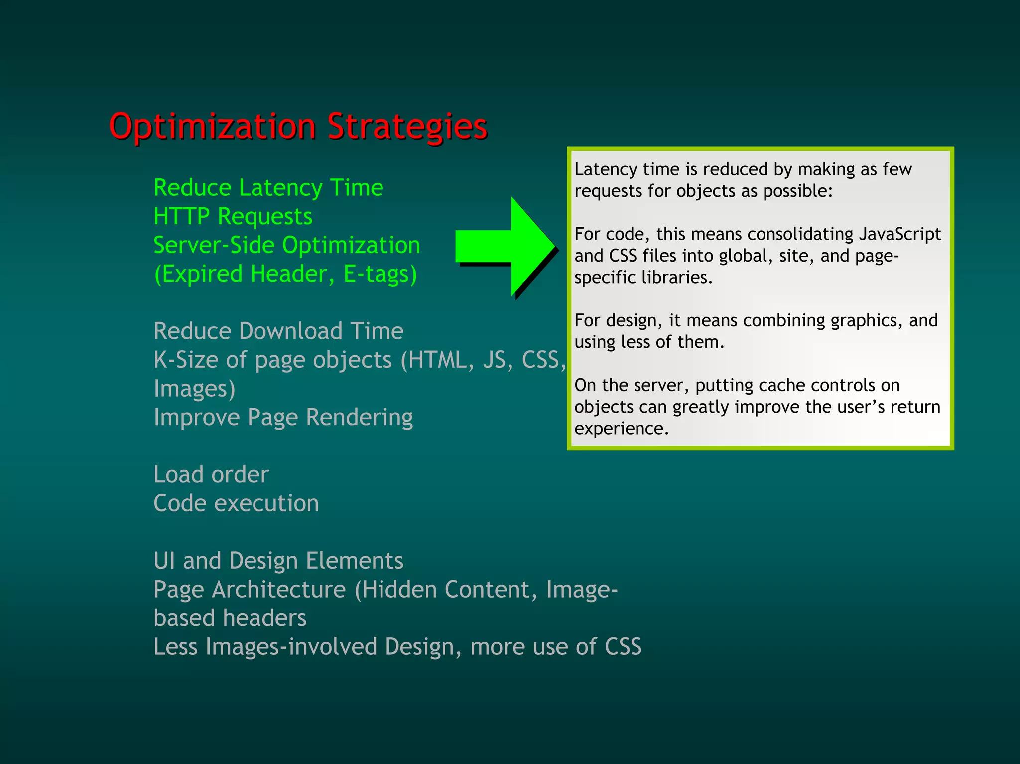 Optimization Strategies
                                              Latency time is reduced by making as few
  Reduce Latency Time                         requests for objects as possible:
  HTTP Requests
                                              For code, this means consolidating JavaScript
  Server-Side Optimization                    and CSS files into global, site, and page-
  (Expired Header, E-tags)                    specific libraries.

                                              For design, it means combining graphics, and
  Reduce Download Time                   using less of them.
  K-Size of page objects (HTML, JS, CSS,
  Images)                                On the server, putting cache controls on
                                         objects can greatly improve the user’s return
  Improve Page Rendering                 experience.

  Load order
  Code execution

  UI and Design Elements
  Page Architecture (Hidden Content, Image-
  based headers
  Less Images-involved Design, more use of CSS
 