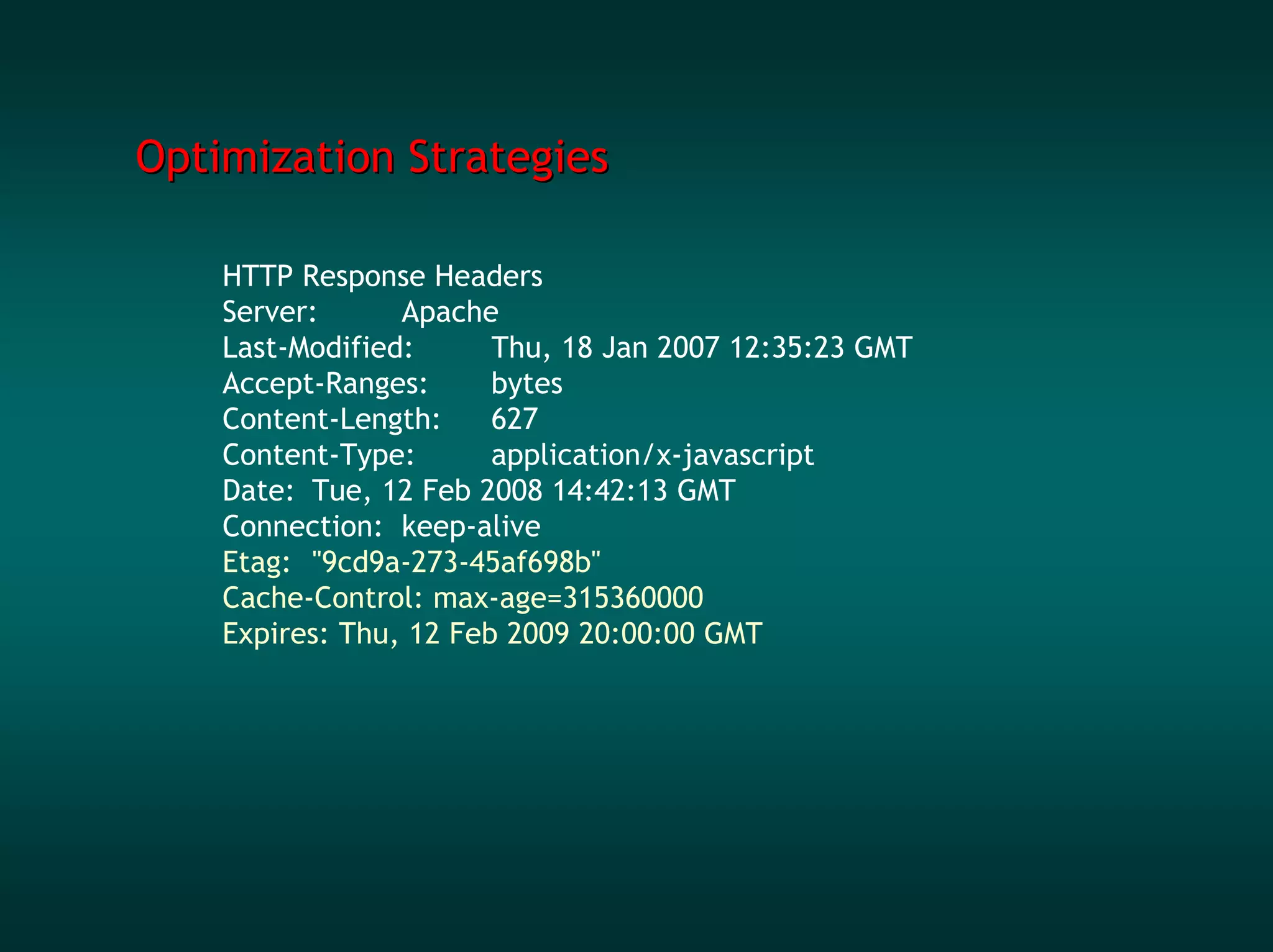 Optimization Strategies

    HTTP Response Headers
    Server:      Apache
    Last-Modified:      Thu, 18 Jan 2007 12:35:23 GMT
    Accept-Ranges:      bytes
    Content-Length:     627
    Content-Type:       application/x-javascript
    Date: Tue, 12 Feb 2008 14:42:13 GMT
    Connection: keep-alive
    Etag: "9cd9a-273-45af698b"
    Cache-Control: max-age=315360000
    Expires: Thu, 12 Feb 2009 20:00:00 GMT
 