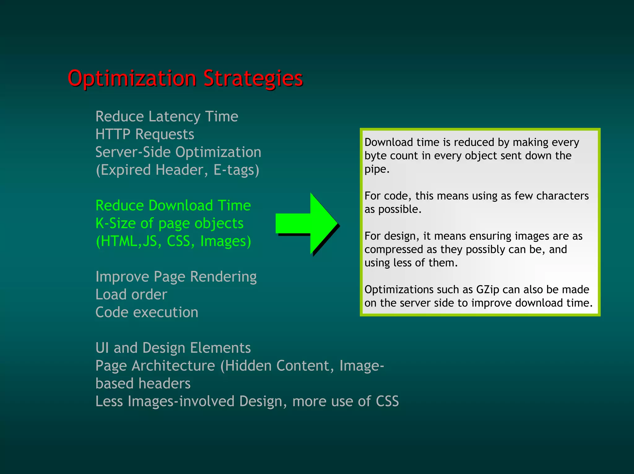 Optimization Strategies
  Reduce Latency Time
  HTTP Requests                         Download time is reduced by making every
  Server-Side Optimization              byte count in every object sent down the
  (Expired Header, E-tags)              pipe.

                                        For code, this means using as few characters
  Reduce Download Time                  as possible.
  K-Size of page objects
                                        For design, it means ensuring images are as
  (HTML,JS, CSS, Images)                compressed as they possibly can be, and
                                        using less of them.
  Improve Page Rendering
                                        Optimizations such as GZip can also be made
  Load order                            on the server side to improve download time.
  Code execution

  UI and Design Elements
  Page Architecture (Hidden Content, Image-
  based headers
  Less Images-involved Design, more use of CSS
 
