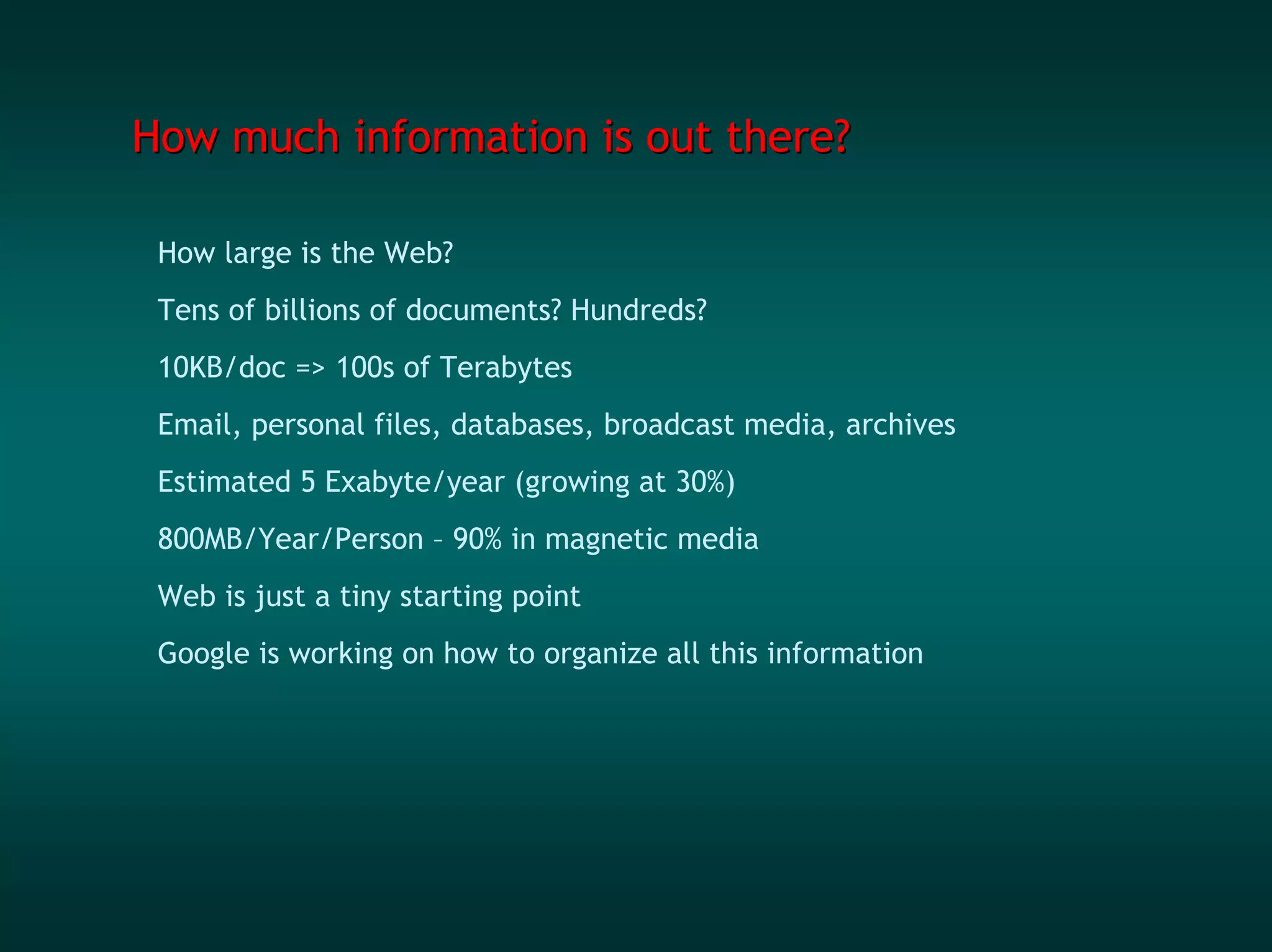 How much information is out there?

 How large is the Web?
 Tens of billions of documents? Hundreds?
 10KB/doc => 100s of Terabytes
 Email, personal files, databases, broadcast media, archives
 Estimated 5 Exabyte/year (growing at 30%)
 800MB/Year/Person – 90% in magnetic media
 Web is just a tiny starting point
 Google is working on how to organize all this information
 