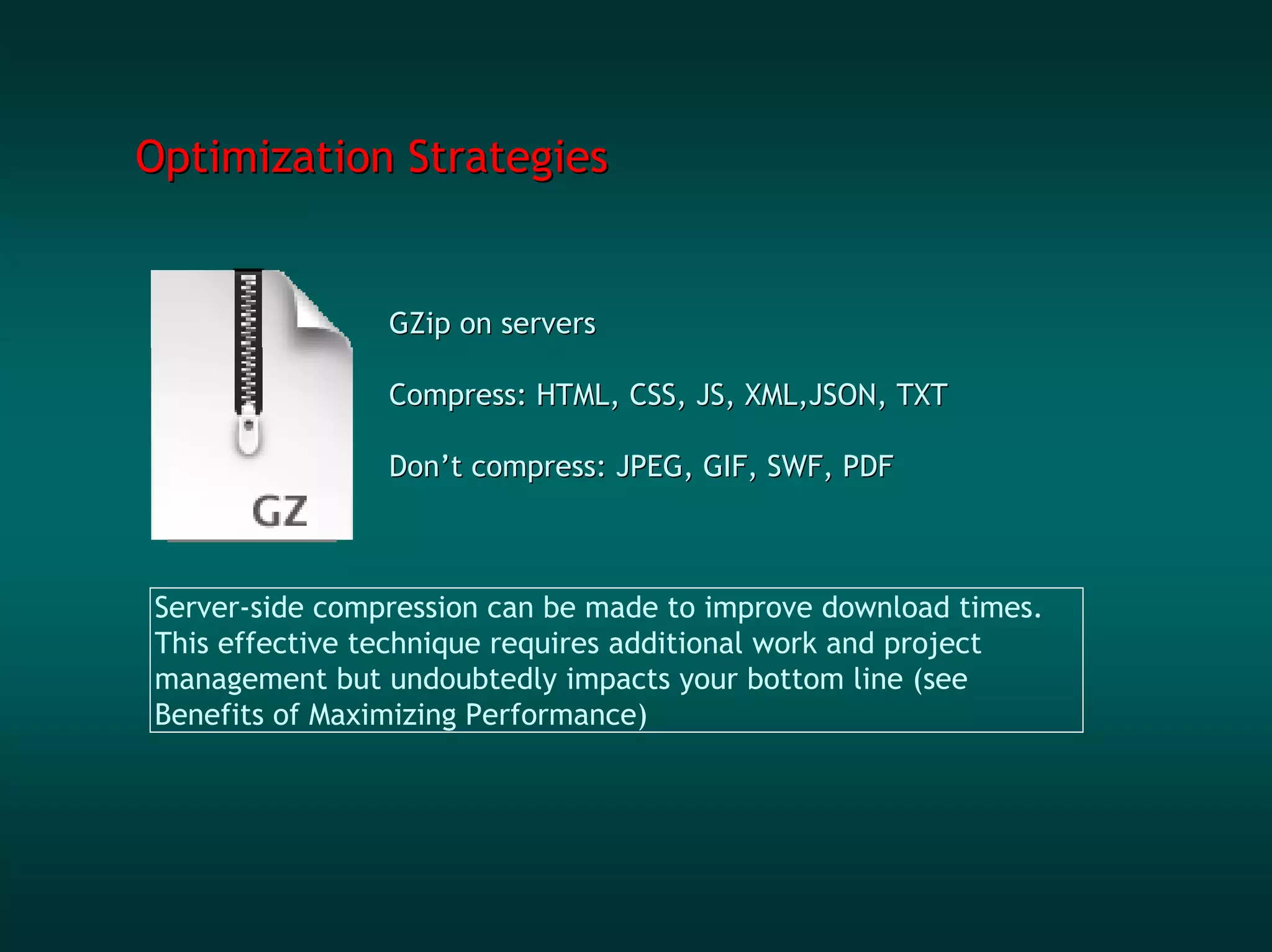 Optimization Strategies


                GZip on servers

                Compress: HTML, CSS, JS, XML,JSON, TXT

                Don’t compress: JPEG, GIF, SWF, PDF



Server-side compression can be made to improve download times.
This effective technique requires additional work and project
management but undoubtedly impacts your bottom line (see
Benefits of Maximizing Performance)
 