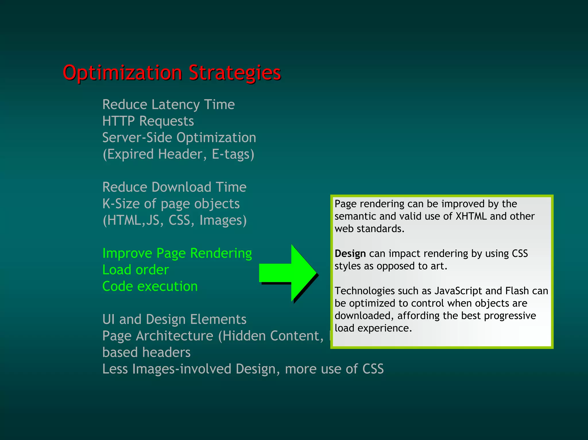 Optimization Strategies
    Reduce Latency Time
    HTTP Requests
    Server-Side Optimization
    (Expired Header, E-tags)

    Reduce Download Time
    K-Size of page objects              Page rendering can be improved by the
    (HTML,JS, CSS, Images)              semantic and valid use of XHTML and other
                                        web standards.

    Improve Page Rendering              Design can impact rendering by using CSS
    Load order                          styles as opposed to art.

    Code execution                      Technologies such as JavaScript and Flash can
                                        be optimized to control when objects are
    UI and Design Elements              downloaded, affording the best progressive
                                        load experience.
    Page Architecture (Hidden Content, Image-
    based headers
    Less Images-involved Design, more use of CSS
 