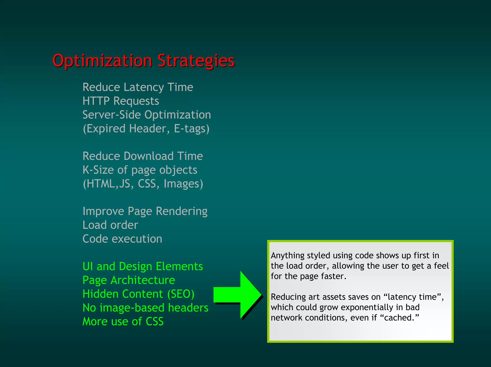 Optimization Strategies
   Reduce Latency Time
   HTTP Requests
   Server-Side Optimization
   (Expired Header, E-tags)

   Reduce Download Time
   K-Size of page objects
   (HTML,JS, CSS, Images)

   Improve Page Rendering
   Load order
   Code execution
                              Anything styled using code shows up first in
   UI and Design Elements     the load order, allowing the user to get a feel
                              for the page faster.
   Page Architecture
   Hidden Content (SEO)       Reducing art assets saves on “latency time”,
   No image-based headers     which could grow exponentially in bad
                              network conditions, even if “cached.”
   More use of CSS
 