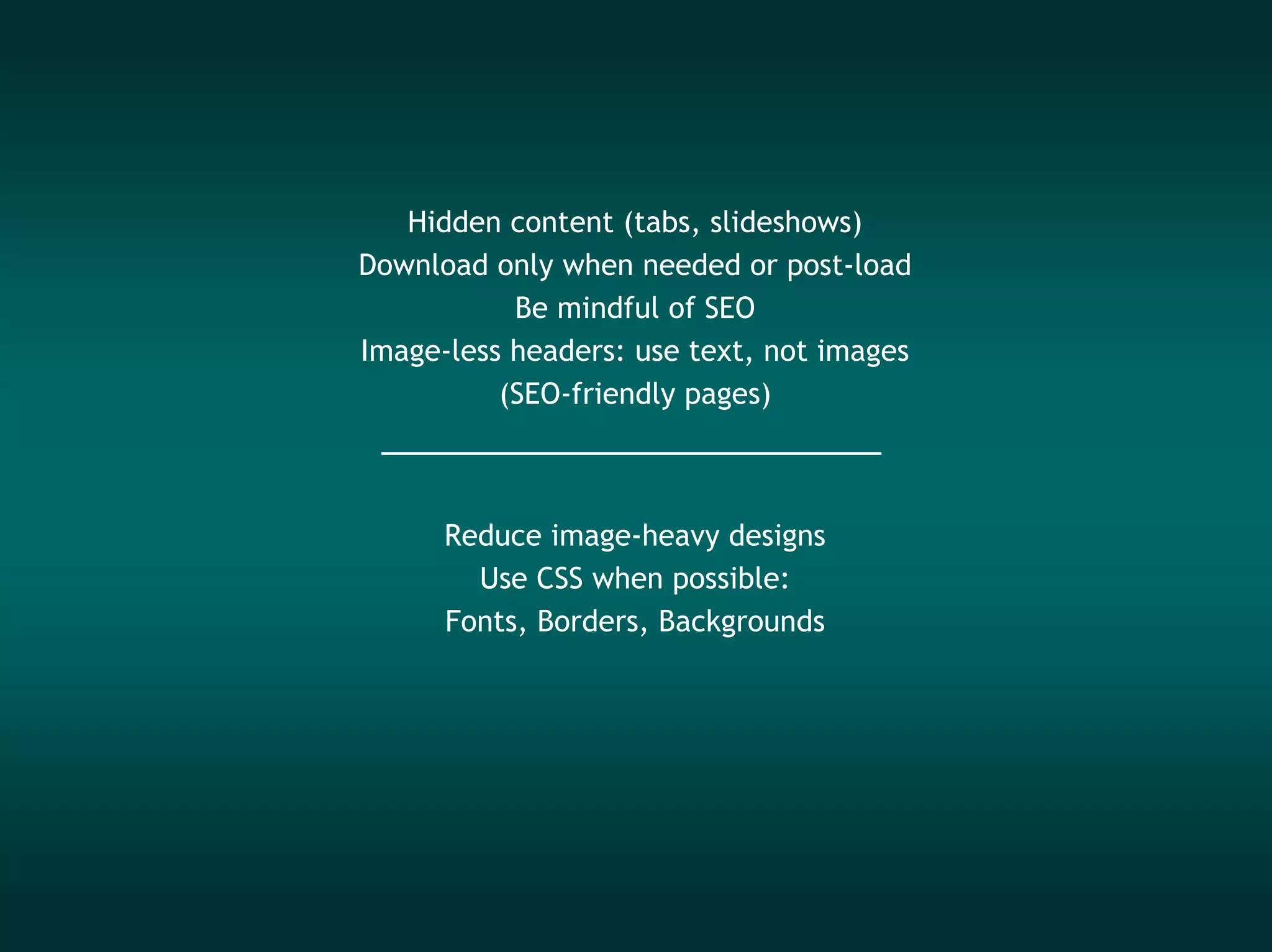 Hidden content (tabs, slideshows)
Download only when needed or post-load
           Be mindful of SEO
Image-less headers: use text, not images
          (SEO-friendly pages)



      Reduce image-heavy designs
        Use CSS when possible:
      Fonts, Borders, Backgrounds
 