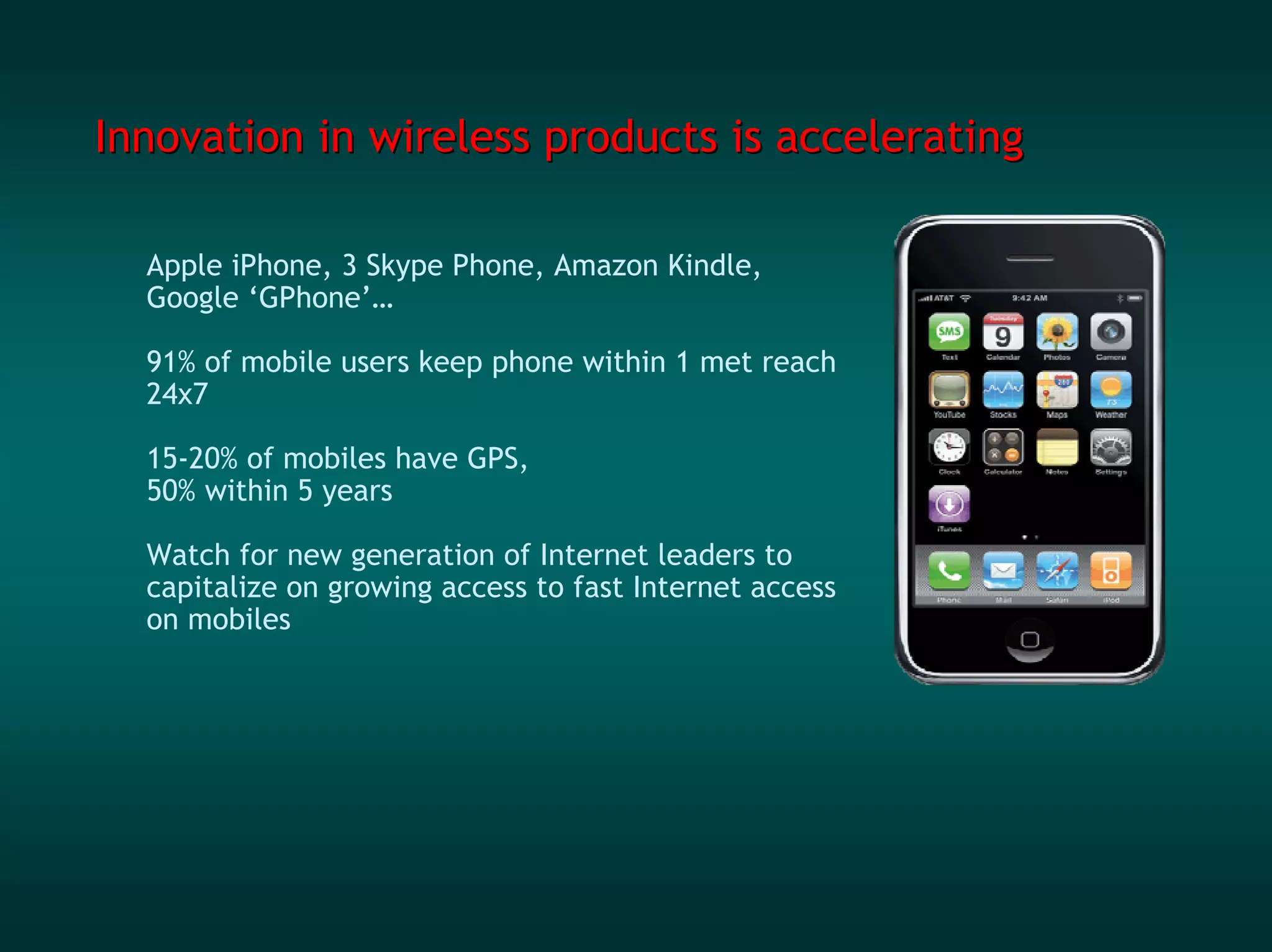 Innovation in wireless products is accelerating

  Apple iPhone, 3 Skype Phone, Amazon Kindle,
  Google ‘GPhone’…

  91% of mobile users keep phone within 1 met reach
  24x7

  15-20% of mobiles have GPS,
  50% within 5 years

  Watch for new generation of Internet leaders to
  capitalize on growing access to fast Internet access
  on mobiles
 