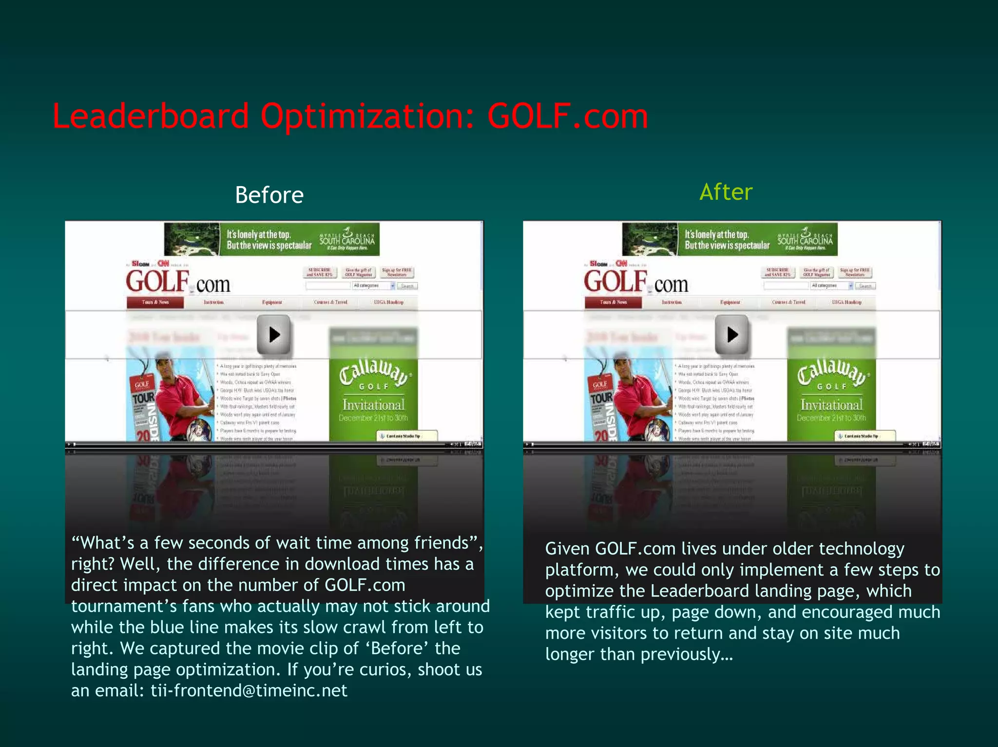 Leaderboard Optimization: GOLF.com

                     Before                                                After




 “What’s a few seconds of wait time among friends”,      Given GOLF.com lives under older technology
 right? Well, the difference in download times has a     platform, we could only implement a few steps to
 direct impact on the number of GOLF.com                 optimize the Leaderboard landing page, which
 tournament’s fans who actually may not stick around     kept traffic up, page down, and encouraged much
 while the blue line makes its slow crawl from left to   more visitors to return and stay on site much
 right. We captured the movie clip of ‘Before’ the       longer than previously…
 landing page optimization. If you’re curios, shoot us
 an email: tii-frontend@timeinc.net
 
