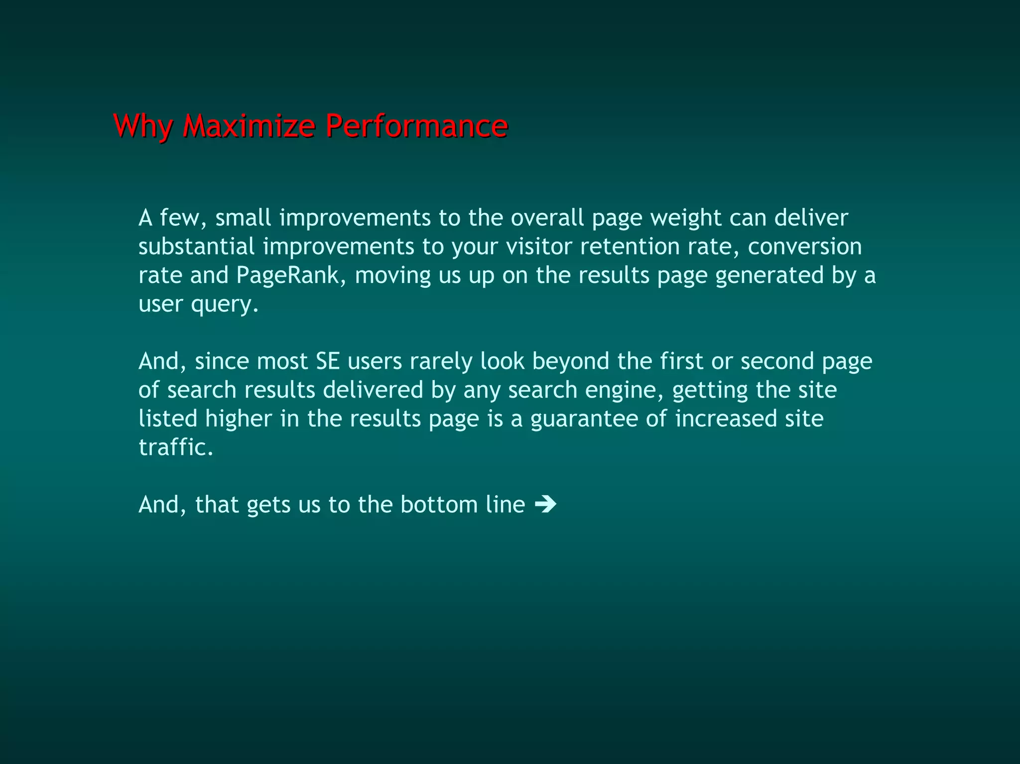 Why Maximize Performance

 A few, small improvements to the overall page weight can deliver
 substantial improvements to your visitor retention rate, conversion
 rate and PageRank, moving us up on the results page generated by a
 user query.

 And, since most SE users rarely look beyond the first or second page
 of search results delivered by any search engine, getting the site
 listed higher in the results page is a guarantee of increased site
 traffic.

 And, that gets us to the bottom line
 