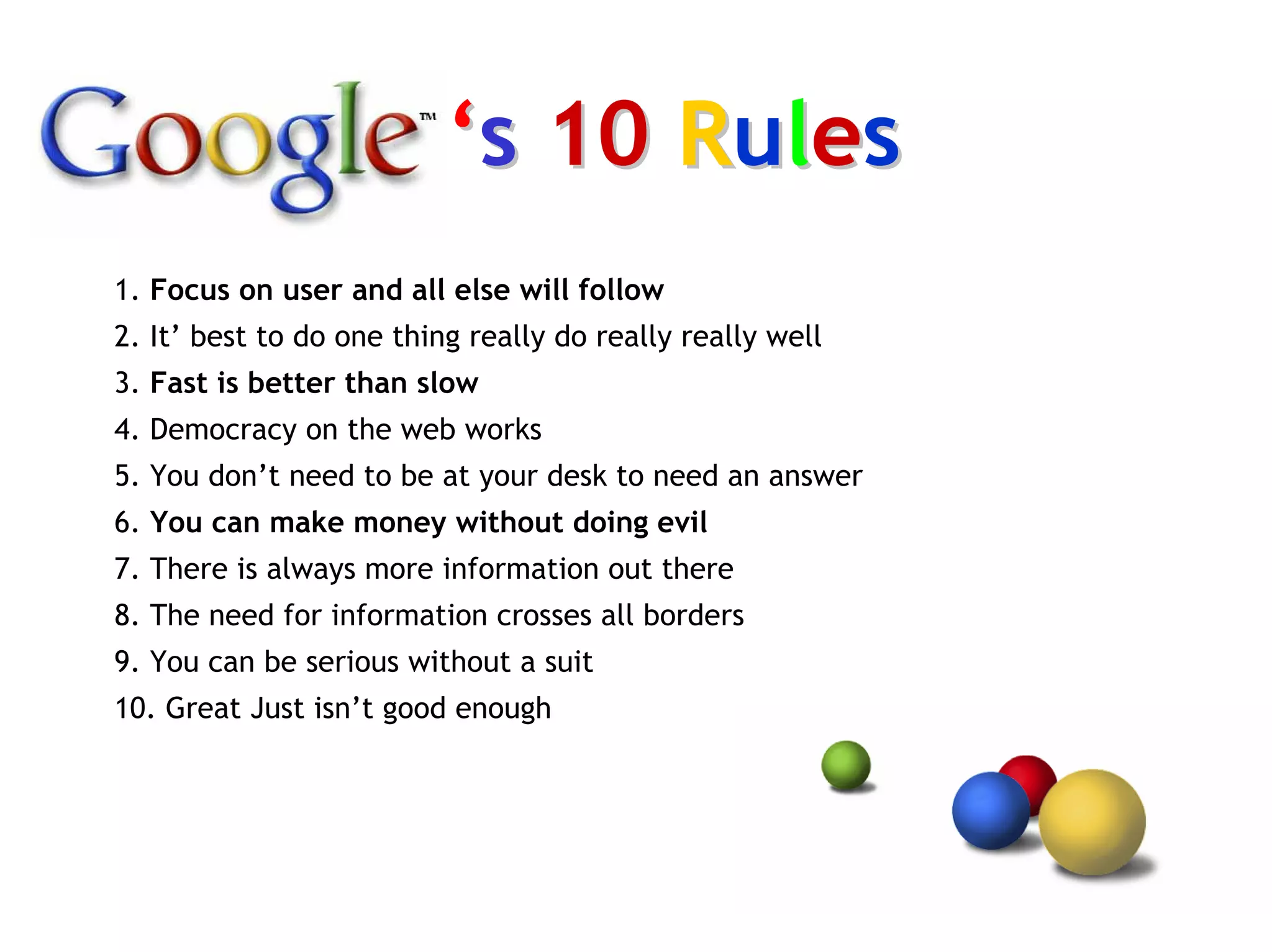 ‘s 10 Rules
1. Focus on user and all else will follow
2. It’ best to do one thing really do really really well
3. Fast is better than slow
4. Democracy on the web works
5. You don’t need to be at your desk to need an answer
6. You can make money without doing evil
7. There is always more information out there
8. The need for information crosses all borders
9. You can be serious without a suit
10. Great Just isn’t good enough
 