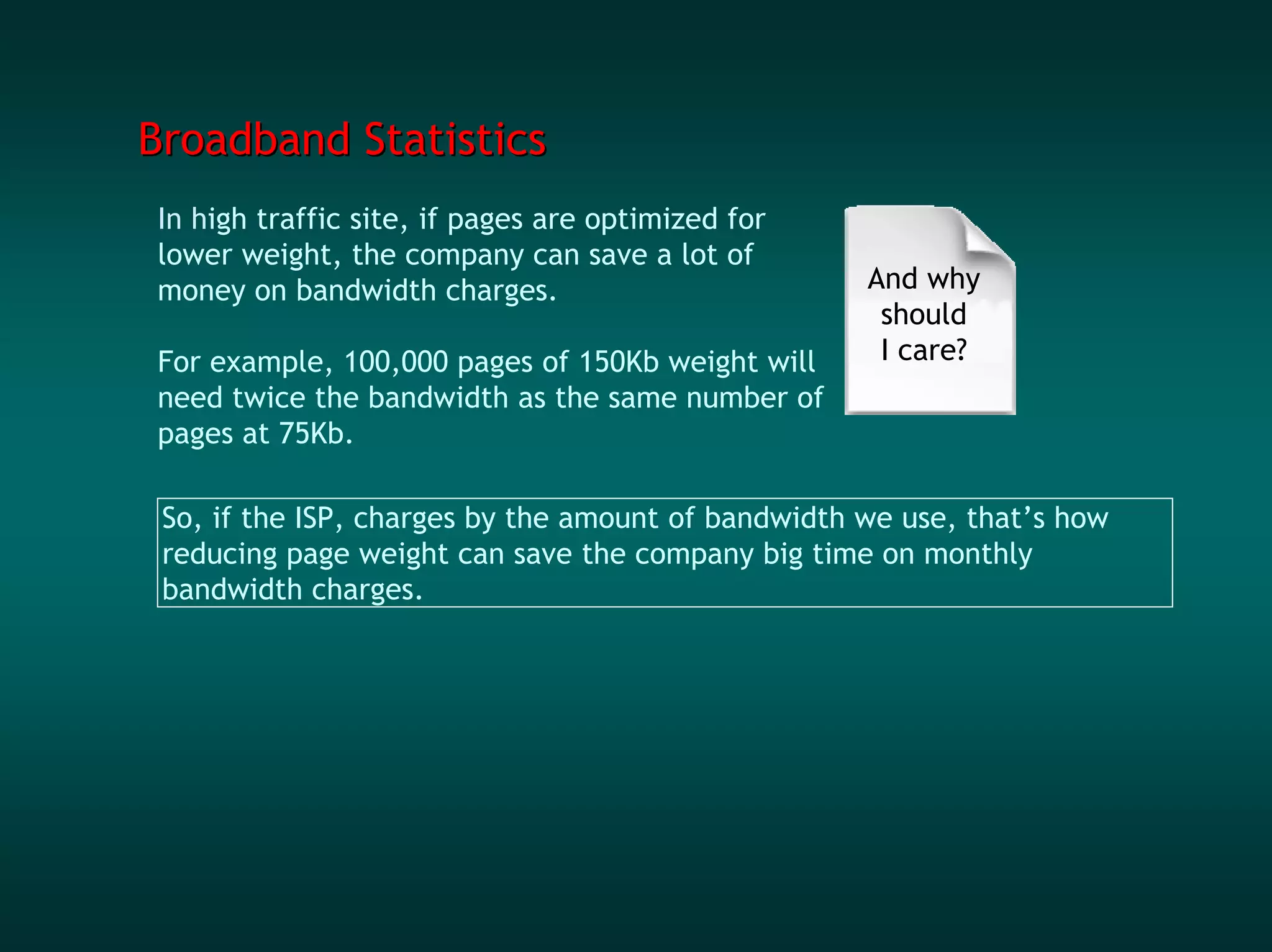 Broadband Statistics
In high traffic site, if pages are optimized for
lower weight, the company can save a lot of
money on bandwidth charges.                         And why
                                                     should
For example, 100,000 pages of 150Kb weight will      I care?
need twice the bandwidth as the same number of
pages at 75Kb.

 So, if the ISP, charges by the amount of bandwidth we use, that’s how
 reducing page weight can save the company big time on monthly
 bandwidth charges.
 