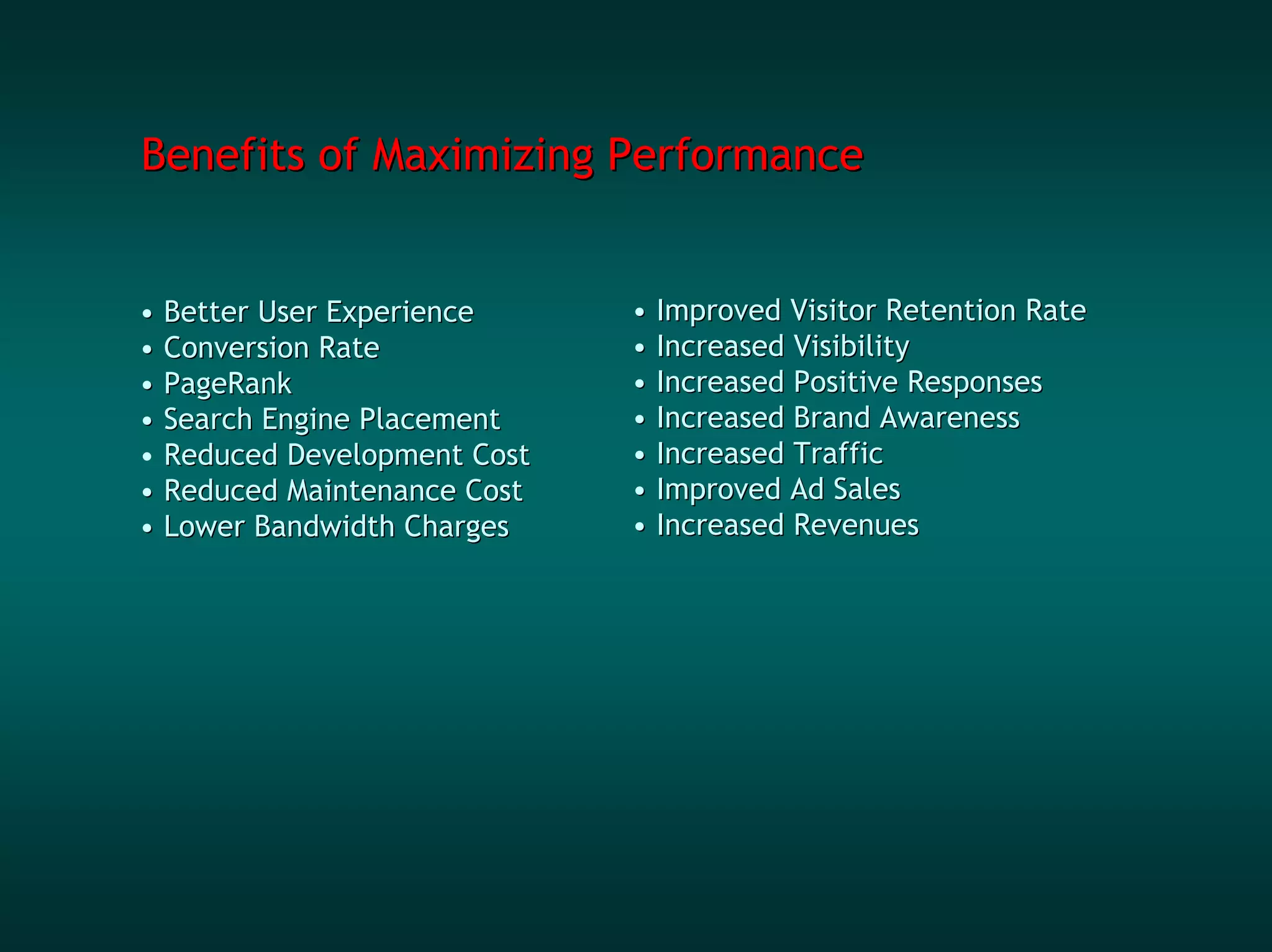 Benefits of Maximizing Performance


• Better User Experience     • Improved Visitor Retention Rate
• Conversion Rate            • Increased Visibility
• PageRank                   • Increased Positive Responses
• Search Engine Placement    • Increased Brand Awareness
• Reduced Development Cost   • Increased Traffic
• Reduced Maintenance Cost   • Improved Ad Sales
• Lower Bandwidth Charges    • Increased Revenues
 