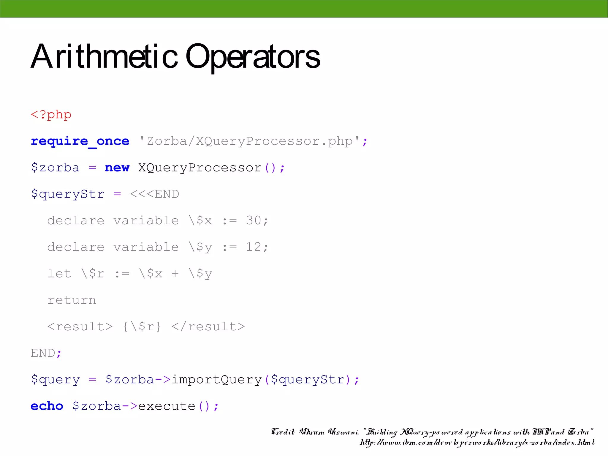 Arithmetic Operators
<?php
require_once 'Zorba/XQueryProcessor.php';
$zorba = new XQueryProcessor();
$queryStr = <<<END
  declare variable $x := 30;
  declare variable $y := 12;
  let $r := $x + $y
  return
  <result> {$r} </result>
END;
$query = $zorba->importQuery($queryStr);
echo $zorba->execute();
                             Cre dit: Vikram Vaswani, " Building XQue ry-po we re d applicatio ns with PHP and Zo rba"
                                                     http: //www. ibm. co m/de ve lo pe rwo rks/library/x-zo rba/inde x. html
 