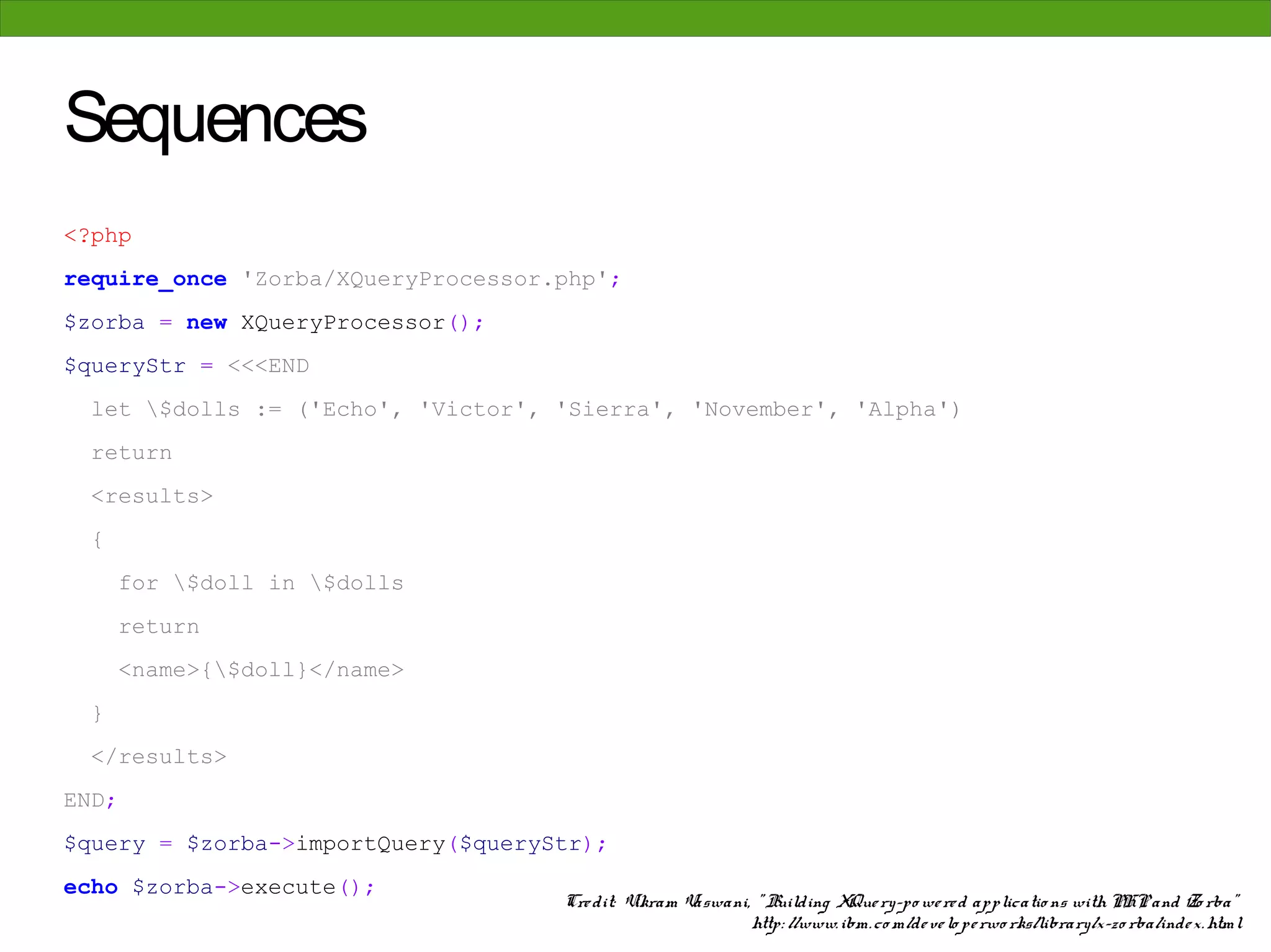 Sequences
<?php
require_once 'Zorba/XQueryProcessor.php';
$zorba = new XQueryProcessor();
$queryStr = <<<END
 let $dolls := ('Echo', 'Victor', 'Sierra', 'November', 'Alpha')
 return
 <results>
 {
     for $doll in $dolls
     return
     <name>{$doll}</name>
 }
 </results>
END;
$query = $zorba->importQuery($queryStr);
echo $zorba->execute();
                                    Cre dit: Vikram Vaswani, " Building XQue ry-po we re d applicatio ns with PHP and Zo rba"
                                                            http: //www. ibm. co m/de ve lo pe rwo rks/library/x-zo rba/inde x. html
 