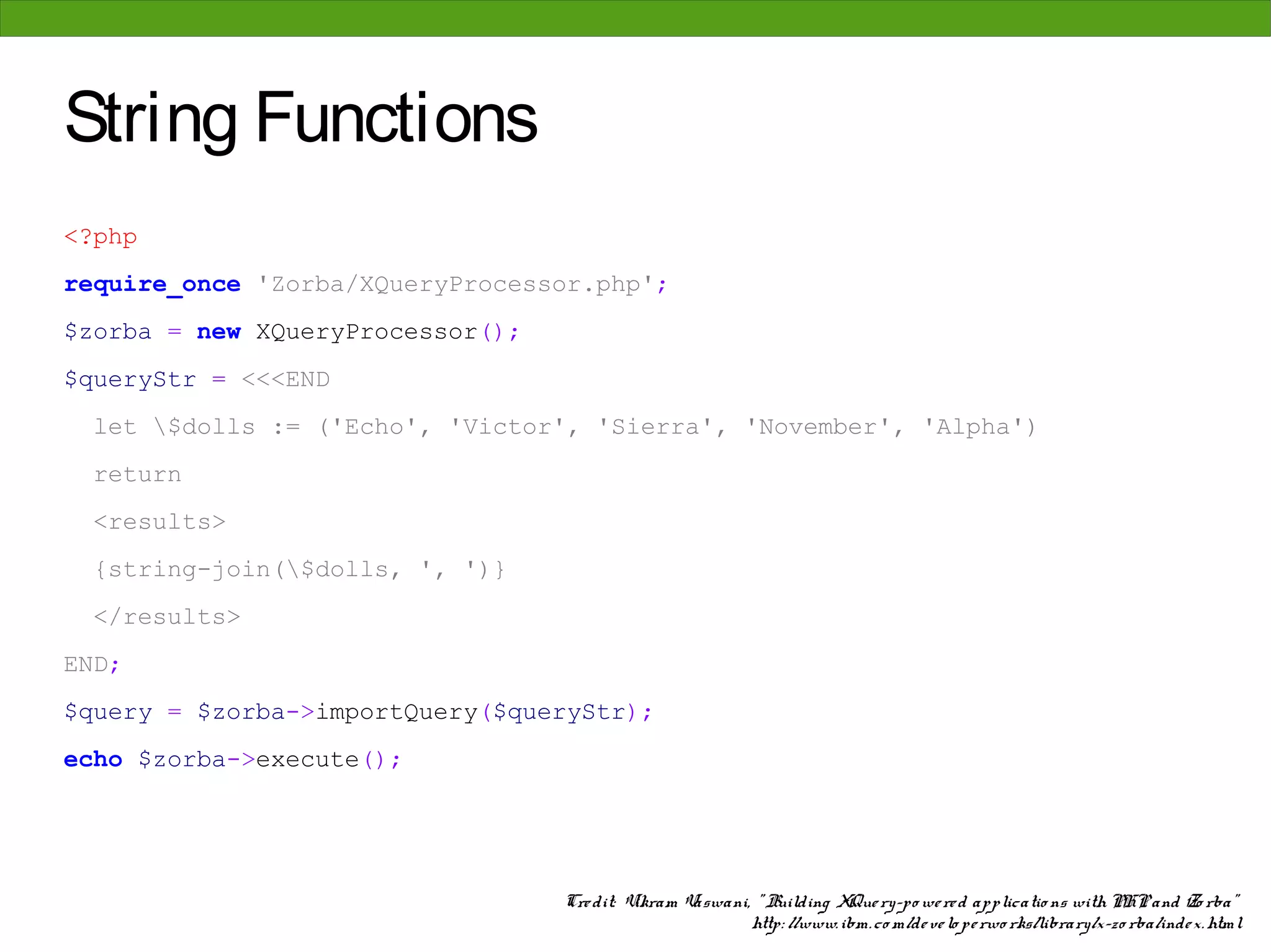 String Functions
<?php
require_once 'Zorba/XQueryProcessor.php';
$zorba = new XQueryProcessor();
$queryStr = <<<END
  let $dolls := ('Echo', 'Victor', 'Sierra', 'November', 'Alpha')
  return
  <results>
  {string-join($dolls, ', ')}
  </results>
END;
$query = $zorba->importQuery($queryStr);
echo $zorba->execute();




                                  Cre dit: Vikram Vaswani, " Building XQue ry-po we re d applicatio ns with PHP and Zo rba"
                                                          http: //www. ibm. co m/de ve lo pe rwo rks/library/x-zo rba/inde x. html
 