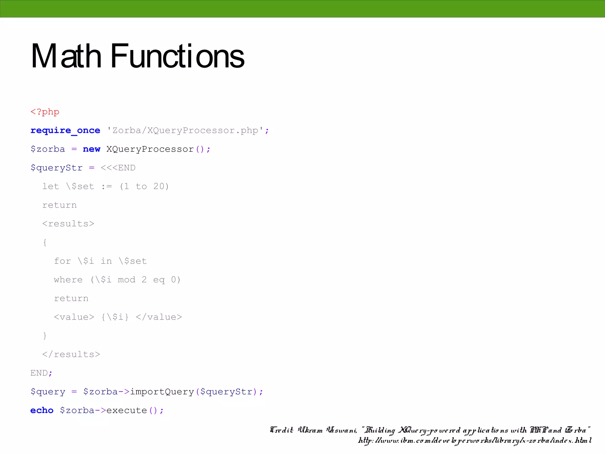 Math Functions
<?php
require_once 'Zorba/XQueryProcessor.php';
$zorba = new XQueryProcessor();
$queryStr = <<<END
 let $set := (1 to 20)
 return
 <results>
 {
       for $i in $set
       where ($i mod 2 eq 0)
       return
       <value> {$i} </value>
 }
 </results>
END;
$query = $zorba->importQuery($queryStr);
echo $zorba->execute();

                                           Cre dit: Vikram Vaswani, " Building XQue ry-po we re d applicatio ns with PHP and Zo rba"
                                                                   http: //www. ibm. co m/de ve lo pe rwo rks/library/x-zo rba/inde x. html
 