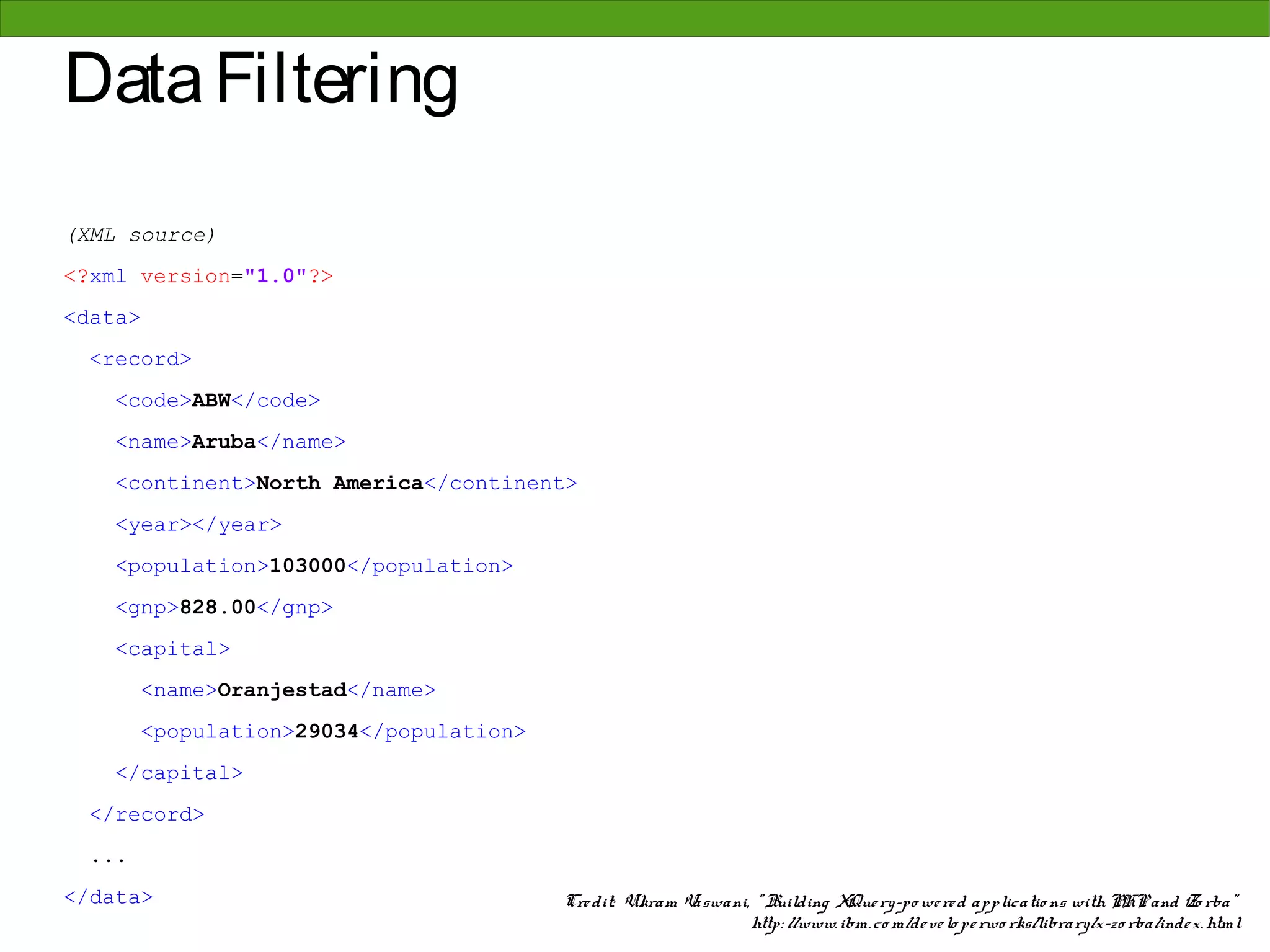 Data Filtering
(XML source)
<?xml version="1.0"?>
<data>
  <record>
    <code>ABW</code>
    <name>Aruba</name>
    <continent>North America</continent>
    <year></year>
    <population>103000</population>
    <gnp>828.00</gnp>
    <capital>
        <name>Oranjestad</name>
        <population>29034</population>
    </capital>
  </record>
  ...
</data>                                  Cre dit: Vikram Vaswani, " Building XQue ry-po we re d applicatio ns with PHP and Zo rba"
                                                                 http: //www. ibm. co m/de ve lo pe rwo rks/library/x-zo rba/inde x. html
 