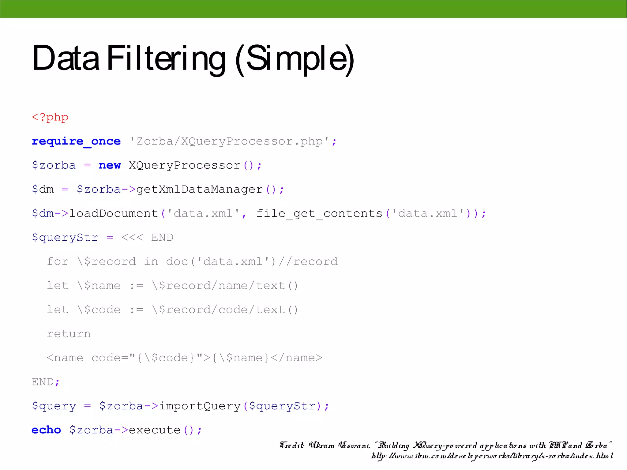 Data Filtering (Simple)
<?php
require_once 'Zorba/XQueryProcessor.php';
$zorba = new XQueryProcessor();
$dm = $zorba->getXmlDataManager();
$dm->loadDocument('data.xml', file_get_contents('data.xml'));
$queryStr = <<< END
 for $record in doc('data.xml')//record
 let $name := $record/name/text()
 let $code := $record/code/text()
 return
 <name code="{$code}">{$name}</name>
END;
$query = $zorba->importQuery($queryStr);
echo $zorba->execute();
                                  Cre dit: Vikram Vaswani, " Building XQue ry-po we re d applicatio ns with PHP and Zo rba"
                                                          http: //www. ibm. co m/de ve lo pe rwo rks/library/x-zo rba/inde x. html
 