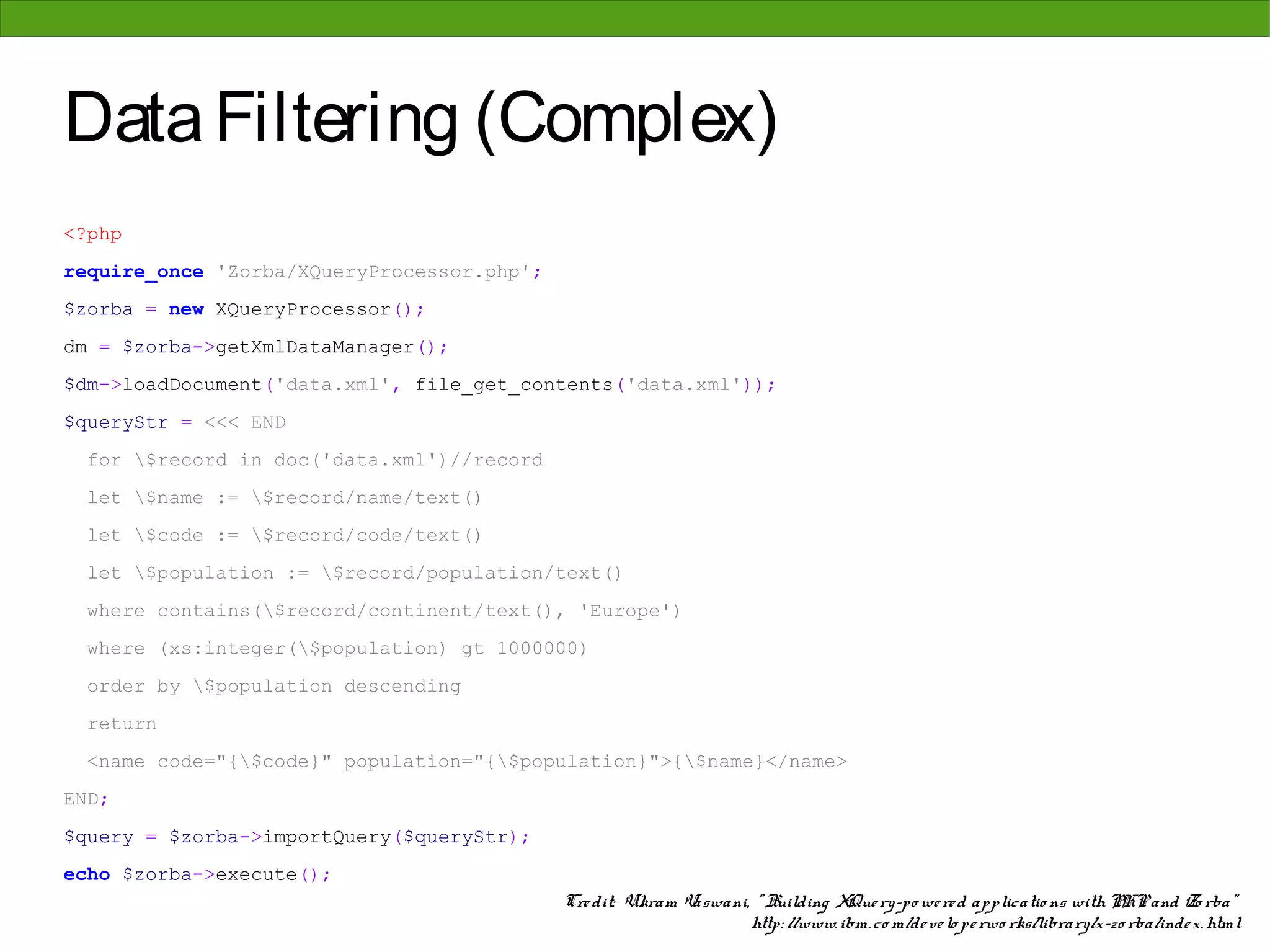 Data Filtering (Complex)
<?php
require_once 'Zorba/XQueryProcessor.php';
$zorba = new XQueryProcessor();
dm = $zorba->getXmlDataManager();
$dm->loadDocument('data.xml', file_get_contents('data.xml'));
$queryStr = <<< END
 for $record in doc('data.xml')//record
 let $name := $record/name/text()
 let $code := $record/code/text()
 let $population := $record/population/text()
 where contains($record/continent/text(), 'Europe')
 where (xs:integer($population) gt 1000000)
 order by $population descending
 return
 <name code="{$code}" population="{$population}">{$name}</name>
END;
$query = $zorba->importQuery($queryStr);
echo $zorba->execute();
                                            Cre dit: Vikram Vaswani, " Building XQue ry-po we re d applicatio ns with PHP and Zo rba"
                                                                    http: //www. ibm. co m/de ve lo pe rwo rks/library/x-zo rba/inde x. html
 