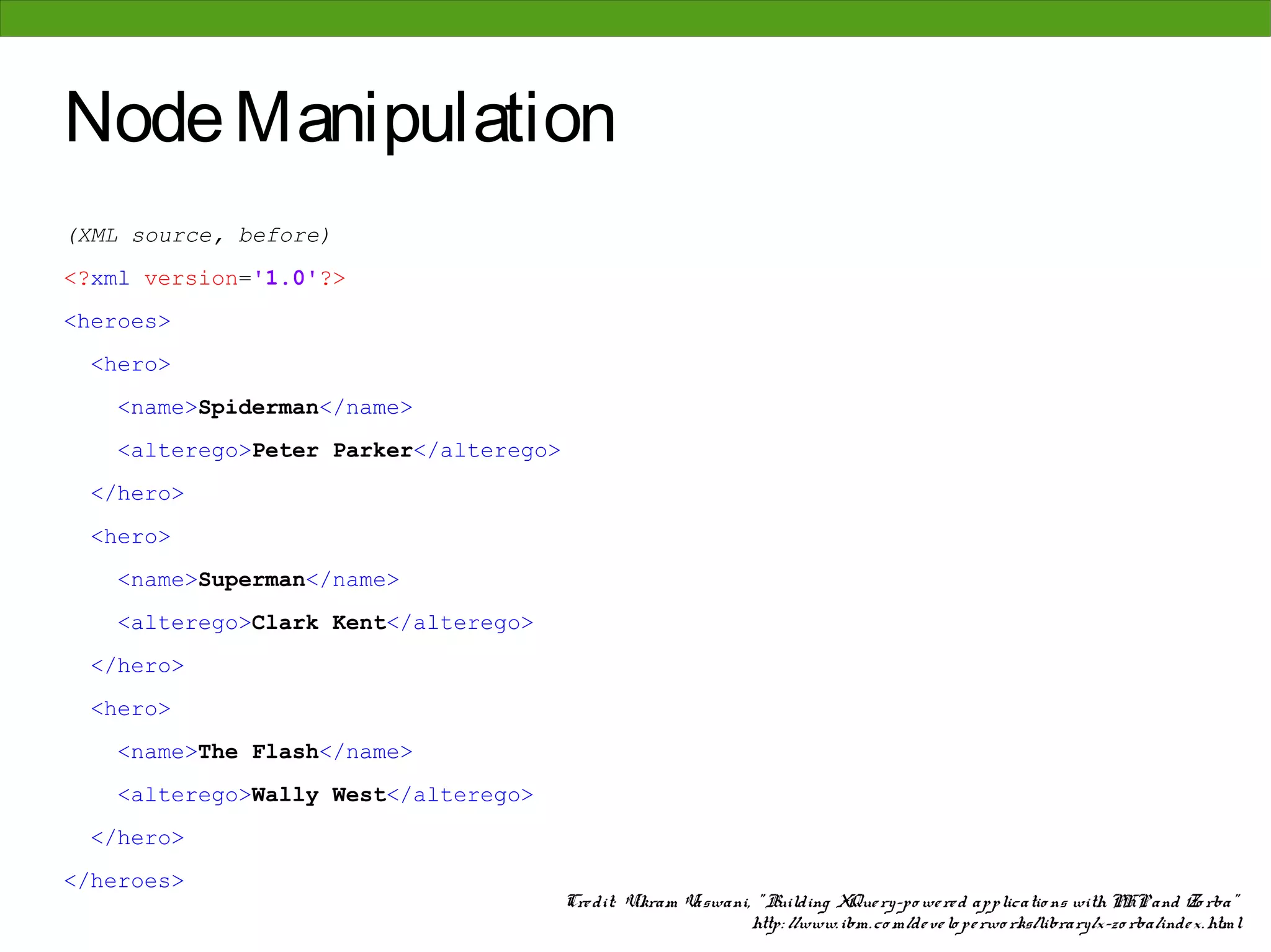 Node Manipulation
(XML source, before)
<?xml version='1.0'?>
<heroes>
 <hero>
   <name>Spiderman</name>
   <alterego>Peter Parker</alterego>
 </hero>
 <hero>
   <name>Superman</name>
   <alterego>Clark Kent</alterego>
 </hero>
 <hero>
   <name>The Flash</name>
   <alterego>Wally West</alterego>
 </hero>
</heroes>
                                       Cre dit: Vikram Vaswani, " Building XQue ry-po we re d applicatio ns with PHP and Zo rba"
                                                               http: //www. ibm. co m/de ve lo pe rwo rks/library/x-zo rba/inde x. html
 