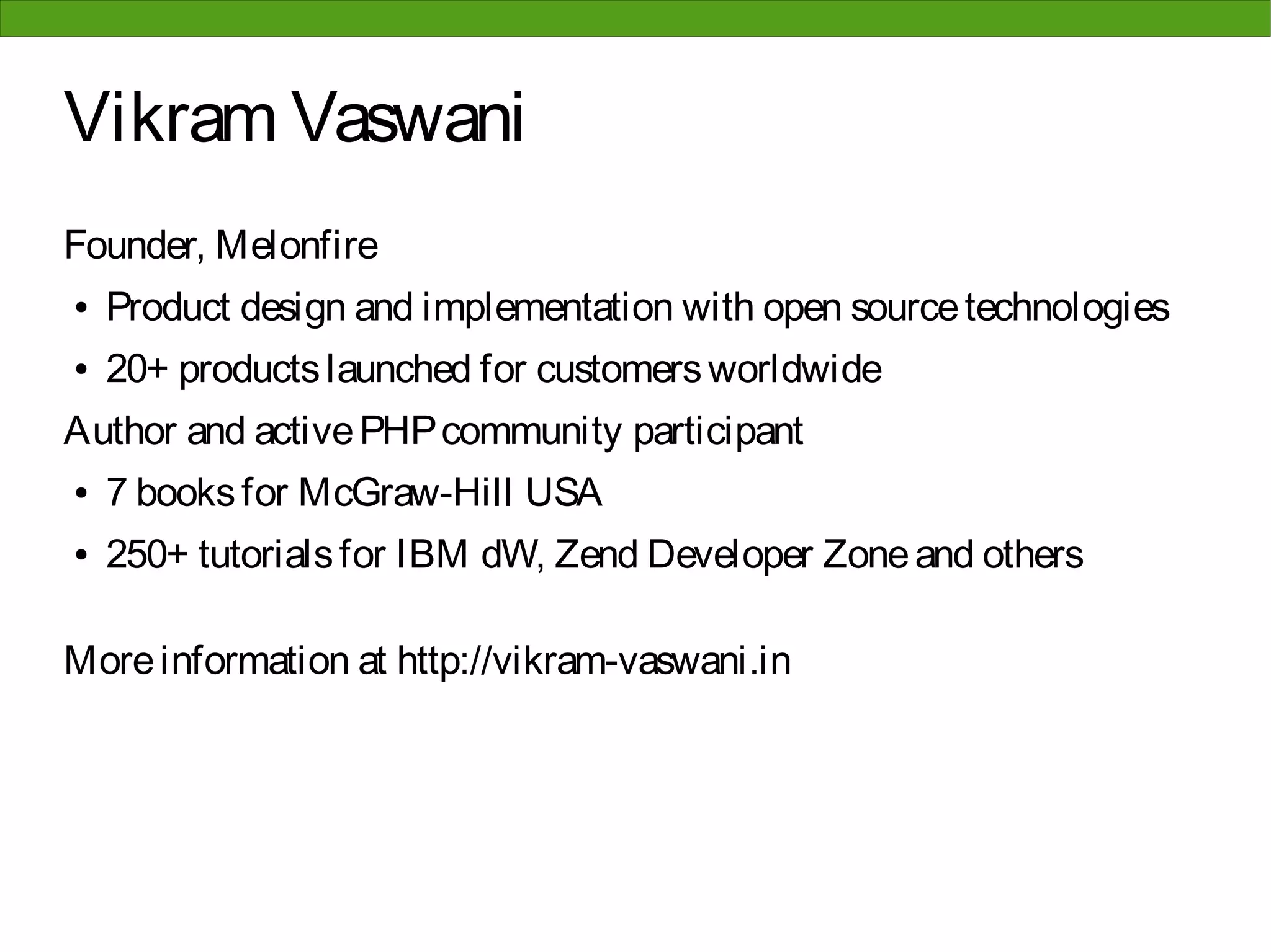 Vikram Vaswani
Founder, Melonfire
●   Product design and implementation with open source technologies
●   20+ products launched for customers worldwide
Author and active PHP community participant
●   7 books for McGraw-Hill USA
●   250+ tutorials for IBM dW, Zend Developer Zone and others

More information at http://vikram-vaswani.in
 