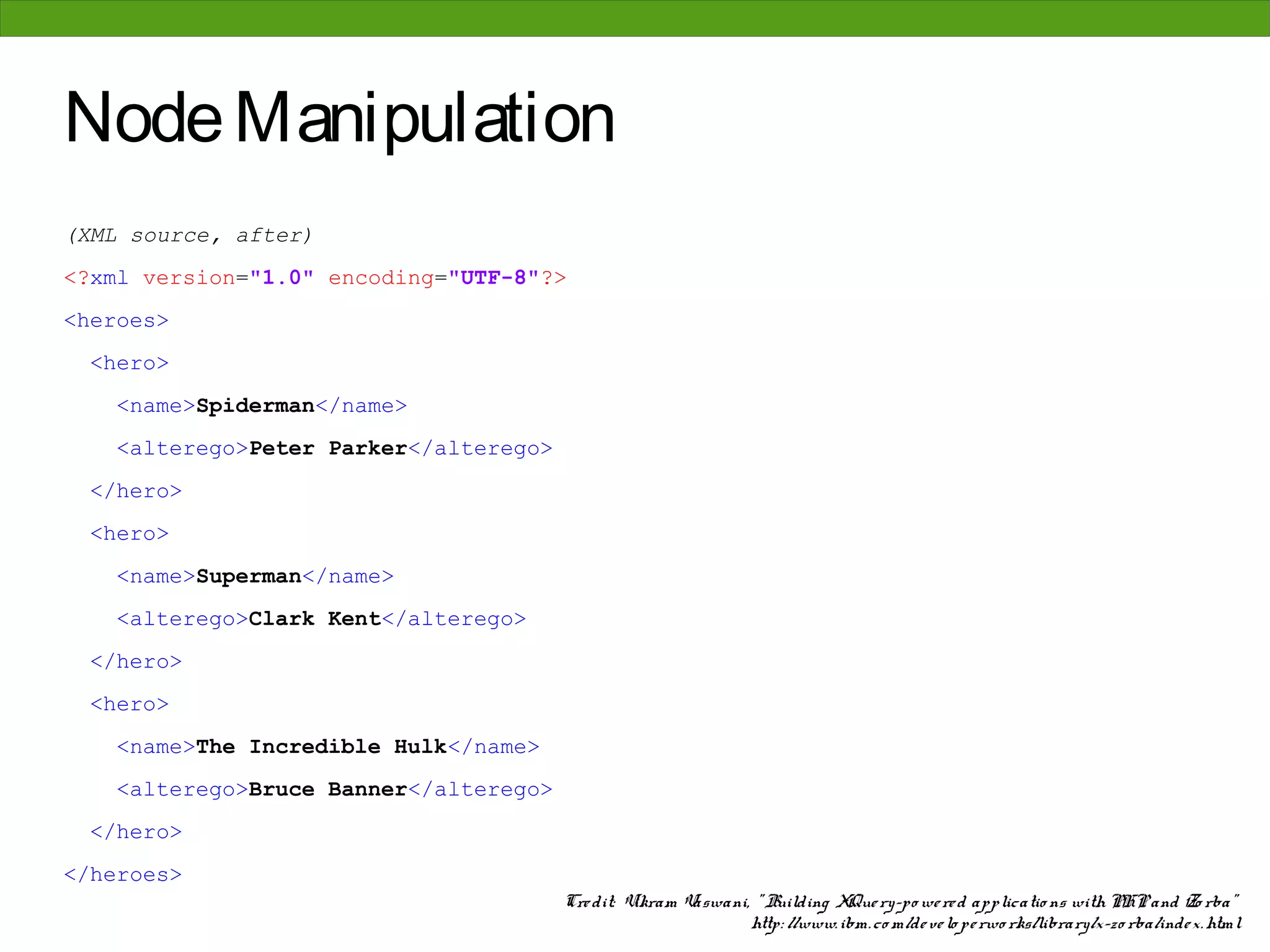 Node Manipulation
(XML source, after)
<?xml version="1.0" encoding="UTF-8"?>
<heroes>
 <hero>
    <name>Spiderman</name>
    <alterego>Peter Parker</alterego>
 </hero>
 <hero>
    <name>Superman</name>
    <alterego>Clark Kent</alterego>
 </hero>
 <hero>
    <name>The Incredible Hulk</name>
    <alterego>Bruce Banner</alterego>
 </hero>
</heroes>
                                        Cre dit: Vikram Vaswani, " Building XQue ry-po we re d applicatio ns with PHP and Zo rba"
                                                                http: //www. ibm. co m/de ve lo pe rwo rks/library/x-zo rba/inde x. html
 