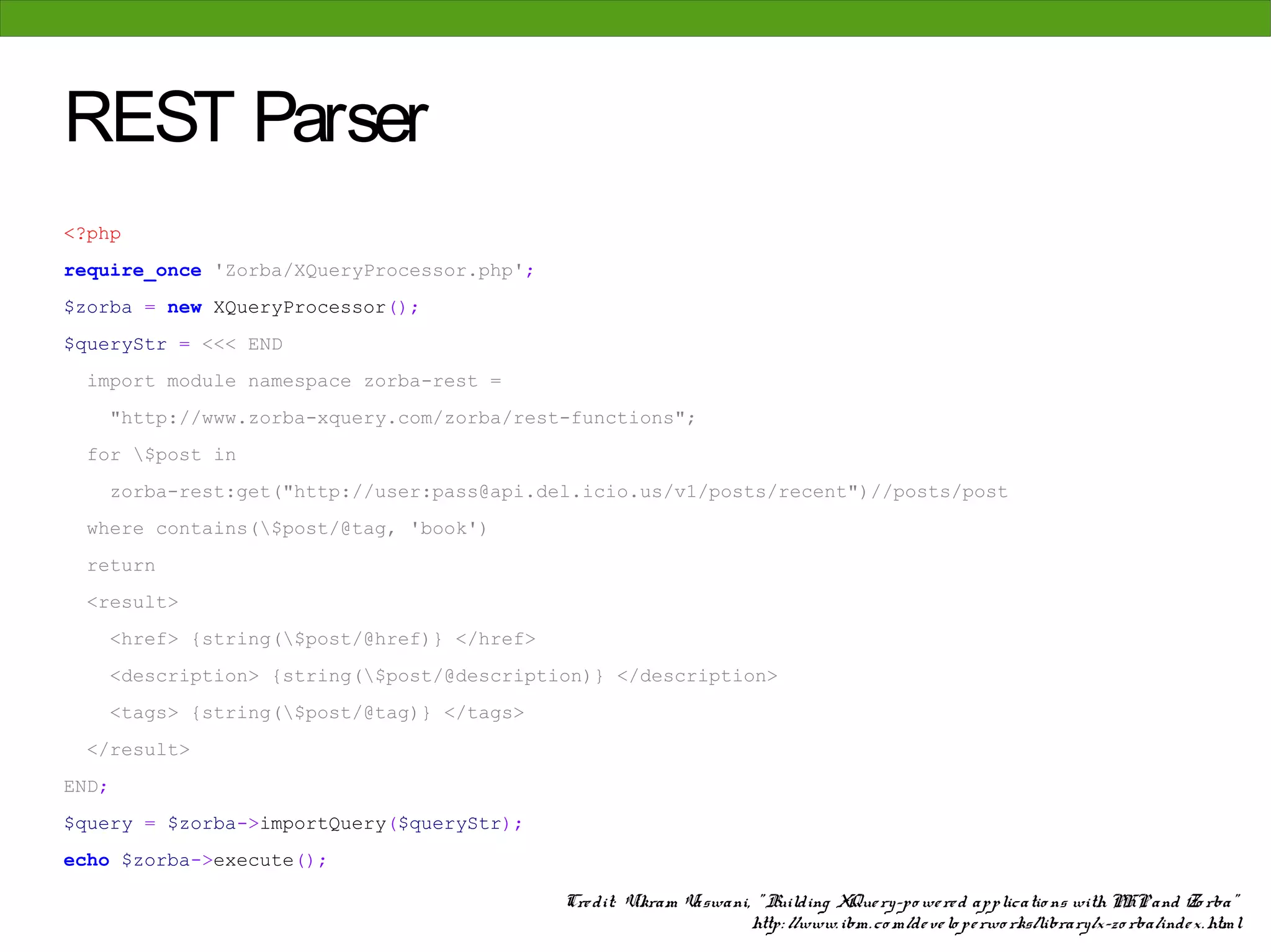 REST Parser
<?php
require_once 'Zorba/XQueryProcessor.php';
$zorba = new XQueryProcessor();
$queryStr = <<< END
  import module namespace zorba-rest =
    "http://www.zorba-xquery.com/zorba/rest-functions";
  for $post in
    zorba-rest:get("http://user:pass@api.del.icio.us/v1/posts/recent")//posts/post
  where contains($post/@tag, 'book')
  return
  <result>
    <href> {string($post/@href)} </href>
    <description> {string($post/@description)} </description>
    <tags> {string($post/@tag)} </tags>
  </result>
END;
$query = $zorba->importQuery($queryStr);
echo $zorba->execute();

                                            Cre dit: Vikram Vaswani, " Building XQue ry-po we re d applicatio ns with PHP and Zo rba"
                                                                    http: //www. ibm. co m/de ve lo pe rwo rks/library/x-zo rba/inde x. html
 