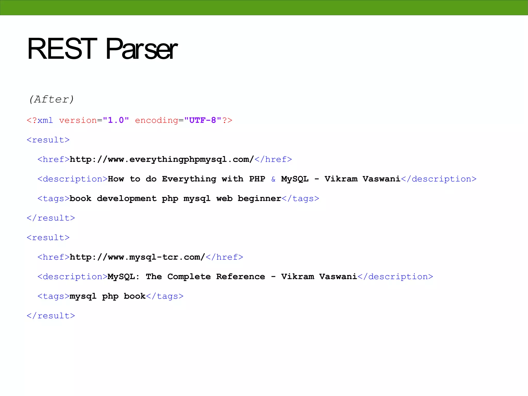 REST Parser
(After)
<?xml version="1.0" encoding="UTF-8"?>

<result>

 <href>http://www.everythingphpmysql.com/</href>

 <description>How to do Everything with PHP & MySQL - Vikram Vaswani</description>

 <tags>book development php mysql web beginner</tags>

</result>

<result>

 <href>http://www.mysql-tcr.com/</href>

 <description>MySQL: The Complete Reference - Vikram Vaswani</description>

 <tags>mysql php book</tags>

</result>
 