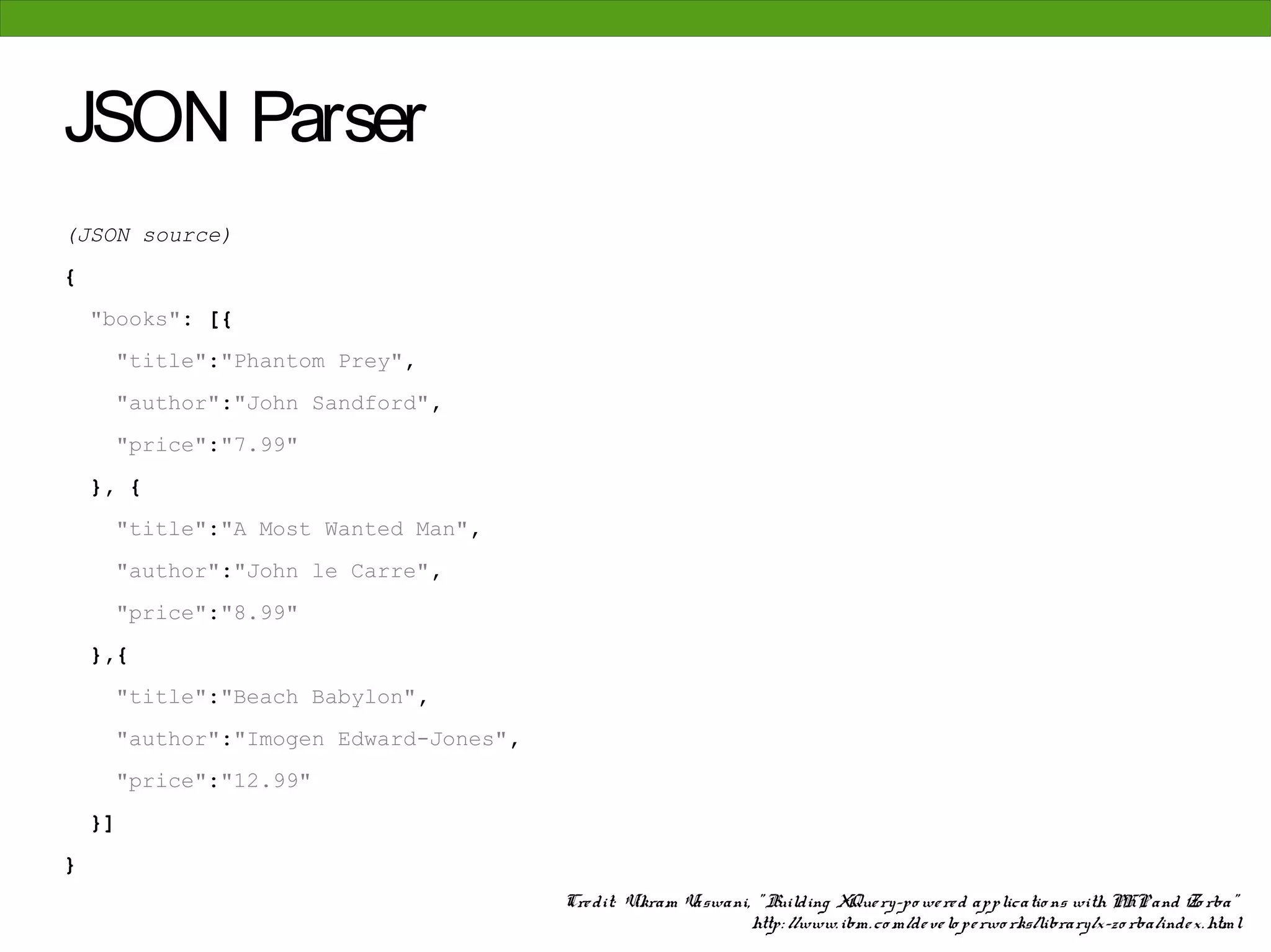 JSON Parser
(JSON source)
{
    "books": [{
     "title":"Phantom Prey",
     "author":"John Sandford",
     "price":"7.99"
    }, {
     "title":"A Most Wanted Man",
     "author":"John le Carre",
     "price":"8.99"
    },{
     "title":"Beach Babylon",
     "author":"Imogen Edward-Jones",
     "price":"12.99"
    }]
}
                                       Cre dit: Vikram Vaswani, " Building XQue ry-po we re d applicatio ns with PHP and Zo rba"
                                                               http: //www. ibm. co m/de ve lo pe rwo rks/library/x-zo rba/inde x. html
 