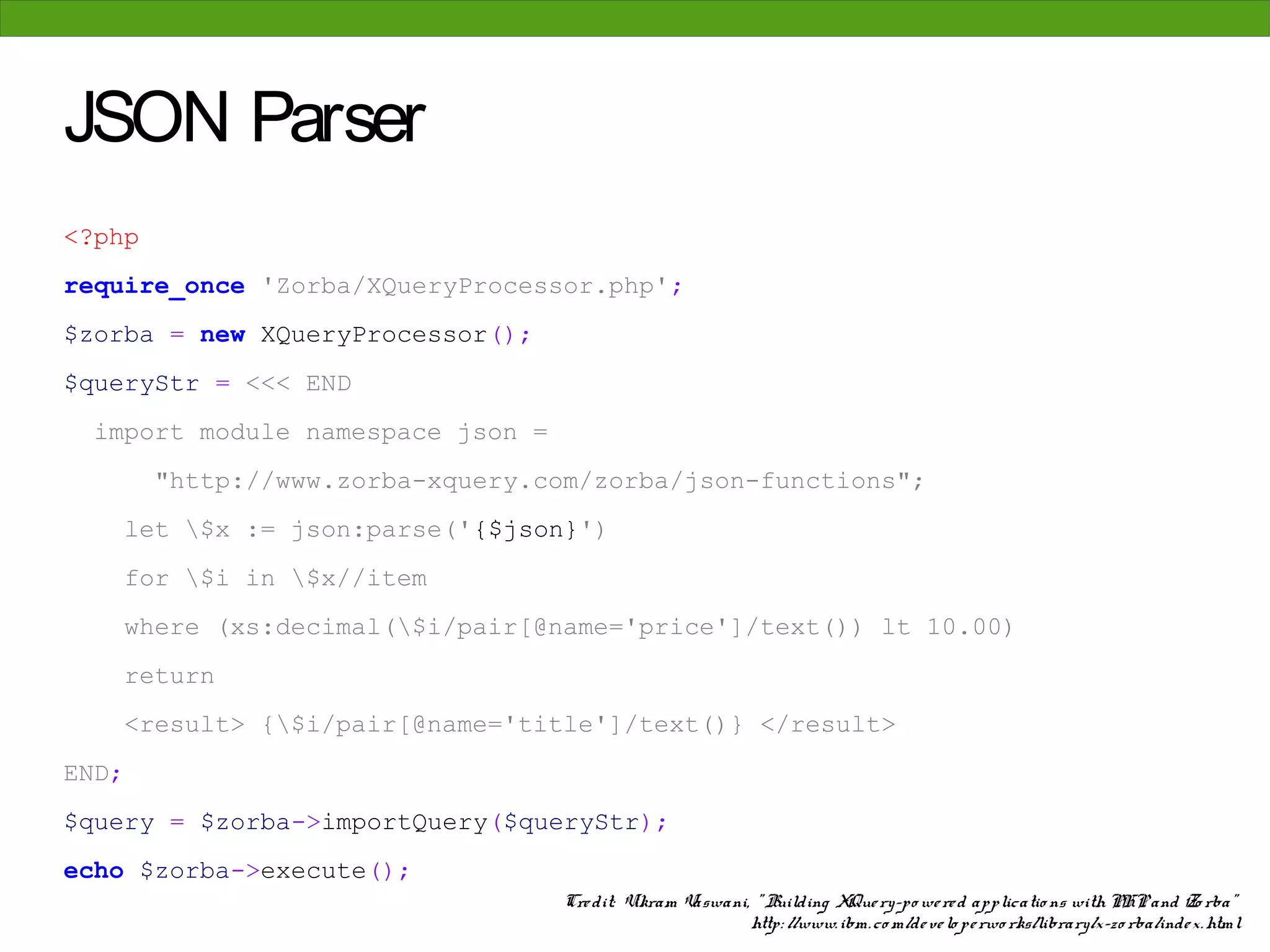 JSON Parser
<?php
require_once 'Zorba/XQueryProcessor.php';
$zorba = new XQueryProcessor();
$queryStr = <<< END
 import module namespace json =
         "http://www.zorba-xquery.com/zorba/json-functions";
       let $x := json:parse('{$json}')
       for $i in $x//item
       where (xs:decimal($i/pair[@name='price']/text()) lt 10.00)
       return
       <result> {$i/pair[@name='title']/text()} </result>
END;
$query = $zorba->importQuery($queryStr);
echo $zorba->execute();
                                    Cre dit: Vikram Vaswani, " Building XQue ry-po we re d applicatio ns with PHP and Zo rba"
                                                            http: //www. ibm. co m/de ve lo pe rwo rks/library/x-zo rba/inde x. html
 