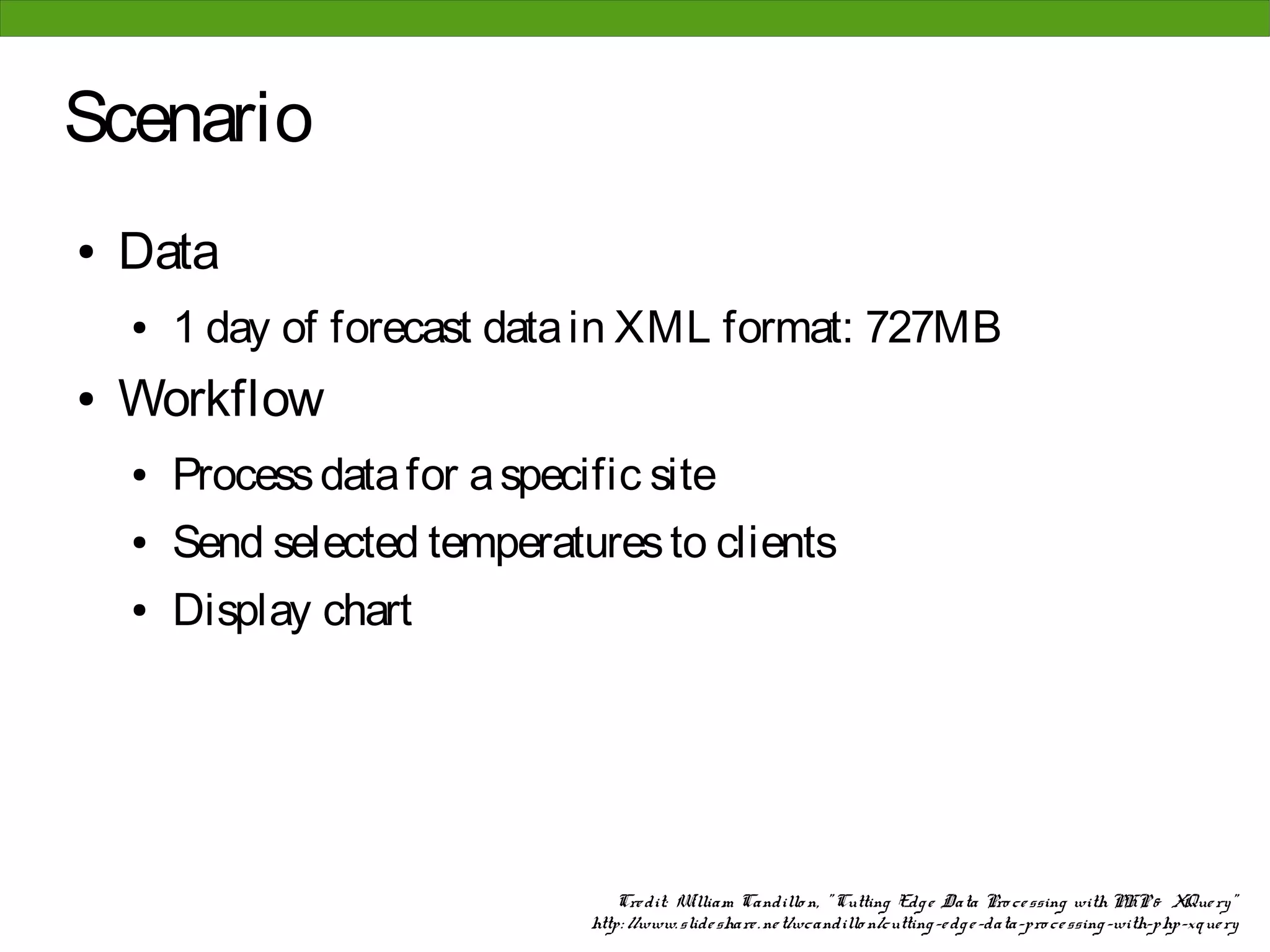 Scenario
●   Data
    ●   1 day of forecast data in XML format: 727MB
●   Workflow
    ●   Process data for a specific site
    ●   Send selected temperatures to clients
    ●   Display chart




                                    Cre dit: W illiam Candillo n, " Cutting Edg e Data Pro ce ssing with PHP & XQue ry"
                                http: //www. slide share . ne t/wcandillo n/cutting -e dg e -data-pro ce ssing -with-php-xque ry
 