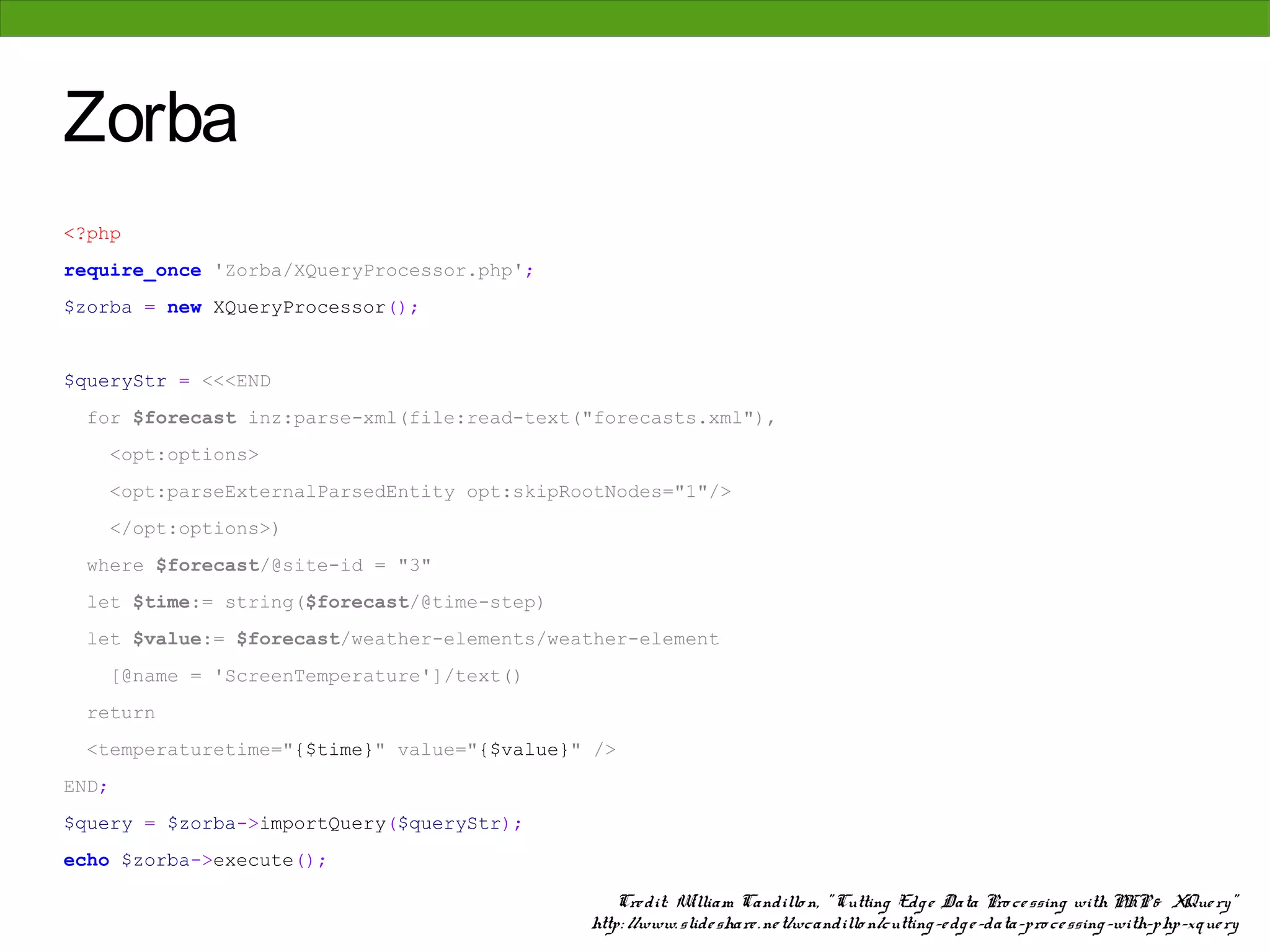 Zorba
<?php
require_once 'Zorba/XQueryProcessor.php';
$zorba = new XQueryProcessor();


$queryStr = <<<END
  for $forecast inz:parse-xml(file:read-text("forecasts.xml"),
    <opt:options>
    <opt:parseExternalParsedEntity opt:skipRootNodes="1"/>
    </opt:options>)
  where $forecast/@site-id = "3"
  let $time:= string($forecast/@time-step)
  let $value:= $forecast/weather-elements/weather-element
    [@name = 'ScreenTemperature']/text()
  return
  <temperaturetime="{$time}" value="{$value}" />
END;
$query = $zorba->importQuery($queryStr);
echo $zorba->execute();

                                                 Cre dit: W illiam Candillo n, " Cutting Edg e Data Pro ce ssing with PHP & XQue ry"
                                             http: //www. slide share . ne t/wcandillo n/cutting -e dg e -data-pro ce ssing -with-php-xque ry
 