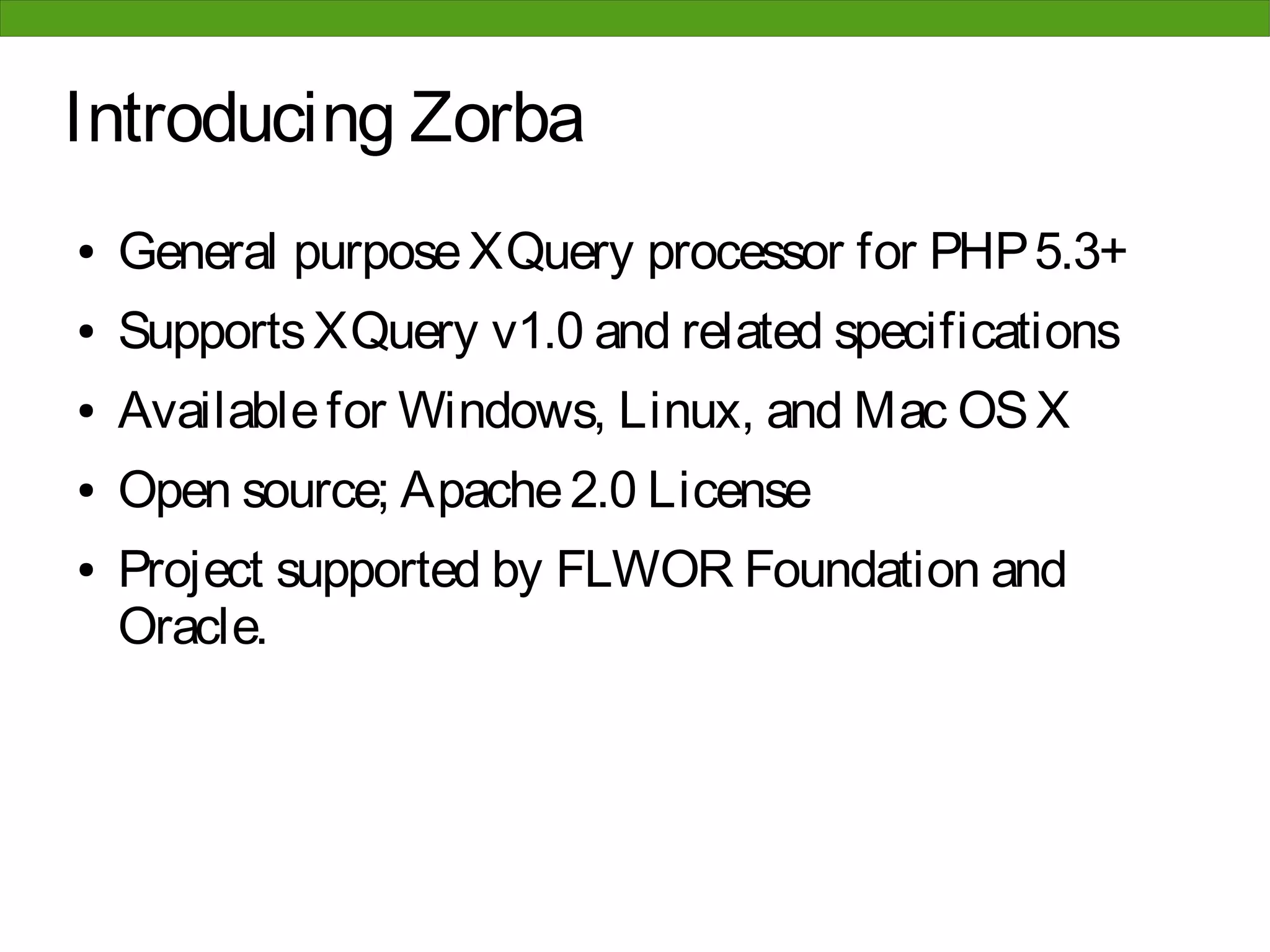 Introducing Zorba
●   General purpose XQuery processor for PHP 5.3+
●   Supports XQuery v1.0 and related specifications
●   Available for Windows, Linux, and Mac OS X
●   Open source; Apache 2.0 License
●   Project supported by FLWOR Foundation and
    Oracle.
 