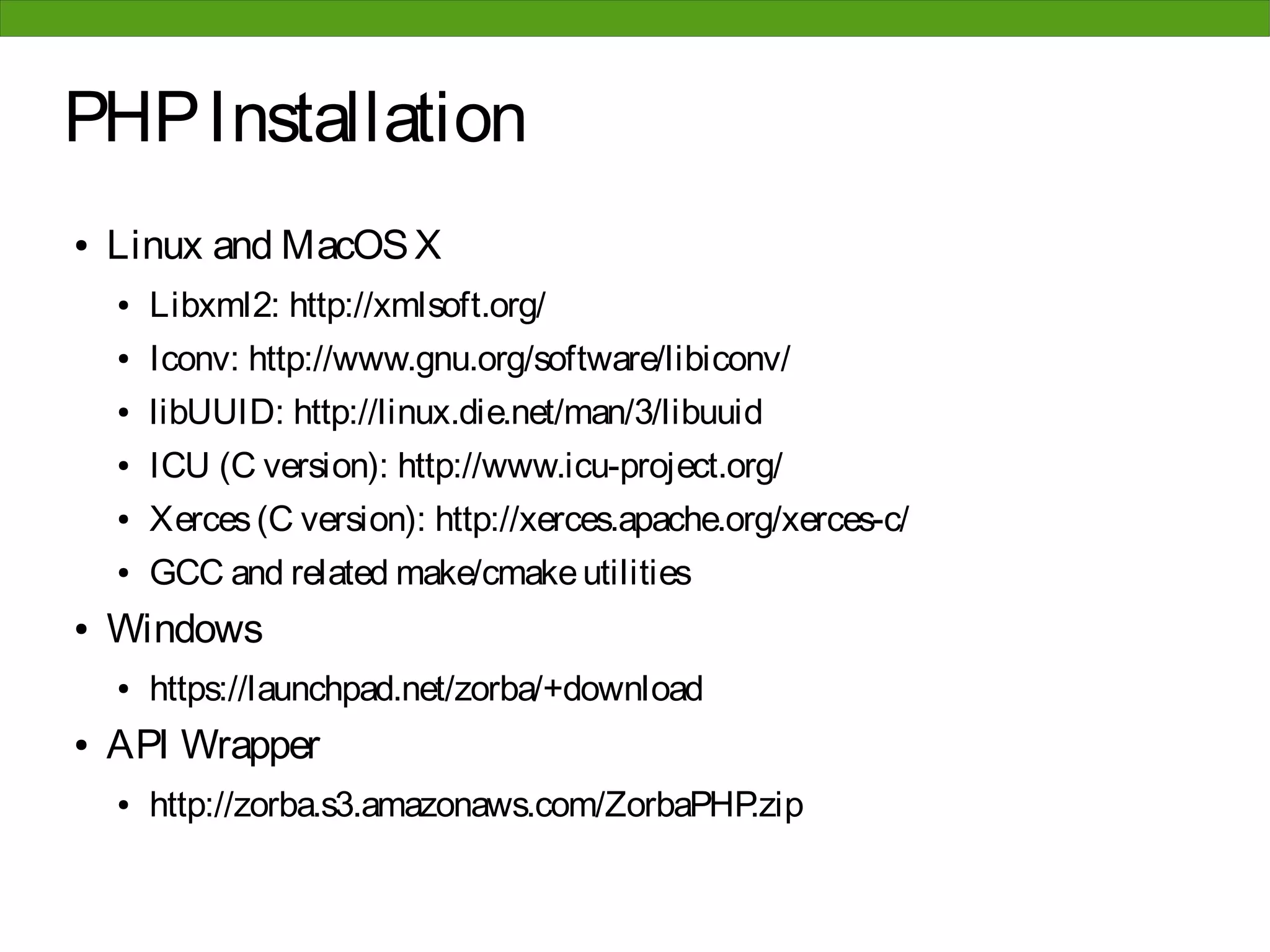 PHP Installation
●   Linux and MacOS X
    ●   Libxml2: http://xmlsoft.org/
    ●   Iconv: http://www.gnu.org/software/libiconv/
    ●   libUUID: http://linux.die.net/man/3/libuuid
    ●   ICU (C version): http://www.icu-project.org/
    ●   Xerces (C version): http://xerces.apache.org/xerces-c/
    ●   GCC and related make/cmake utilities
●   Windows
    ●   https://launchpad.net/zorba/+download
●   API Wrapper
    ●   http://zorba.s3.amazonaws.com/ZorbaPHP.zip
 