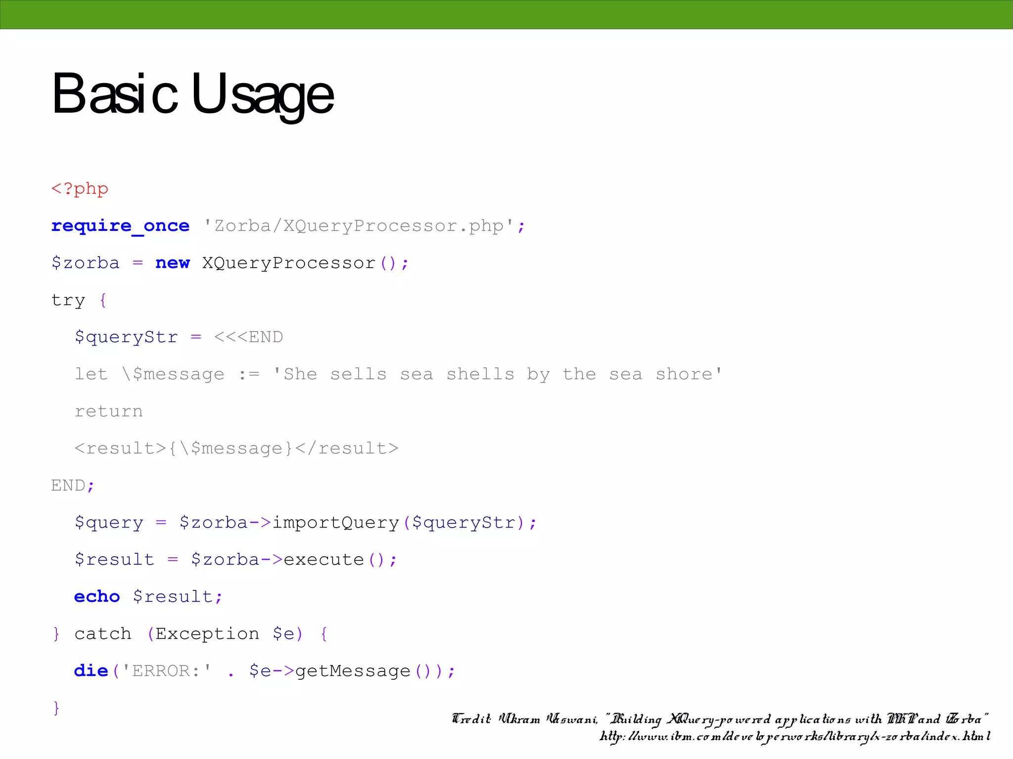 Basic Usage
<?php
require_once 'Zorba/XQueryProcessor.php';
$zorba = new XQueryProcessor();
try {
    $queryStr = <<<END
    let $message := 'She sells sea shells by the sea shore'
    return
    <result>{$message}</result>
END;
    $query = $zorba->importQuery($queryStr);
    $result = $zorba->execute();
    echo $result;
} catch (Exception $e) {
    die('ERROR:' . $e->getMessage());
}
                                    Cre dit: Vikram Vaswani, " Building XQue ry-po we re d applicatio ns with PHP and Zo rba"
                                                            http: //www. ibm. co m/de ve lo pe rwo rks/library/x-zo rba/inde x. html
 