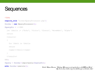 Sequences
<?php
require_once 'Zorba/XQueryProcessor.php';
$zorba = new XQueryProcessor();
$queryStr = <<<END
 let $dolls := ('Echo', 'Victor', 'Sierra', 'November', 'Alpha')
 return
 <results>
 {
     for $doll in $dolls
     return
     <name>{$doll}</name>
 }
 </results>
END;
$query = $zorba->importQuery($queryStr);
echo $zorba->execute();
                                    Cre dit: Vikram Vaswani, " Building XQue ry-po we re d applicatio ns with PHP and Zo rba"
                                                            http: //www. ibm. co m/de ve lo pe rwo rks/library/x-zo rba/inde x. html
 