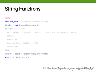 String Functions
<?php
require_once 'Zorba/XQueryProcessor.php';
$zorba = new XQueryProcessor();
$queryStr = <<<END
  let $dolls := ('Echo', 'Victor', 'Sierra', 'November', 'Alpha')
  return
  <results>
  {string-join($dolls, ', ')}
  </results>
END;
$query = $zorba->importQuery($queryStr);
echo $zorba->execute();




                                  Cre dit: Vikram Vaswani, " Building XQue ry-po we re d applicatio ns with PHP and Zo rba"
                                                          http: //www. ibm. co m/de ve lo pe rwo rks/library/x-zo rba/inde x. html
 