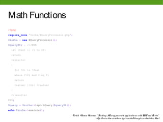 Math Functions
<?php
require_once 'Zorba/XQueryProcessor.php';
$zorba = new XQueryProcessor();
$queryStr = <<<END
 let $set := (1 to 20)
 return
 <results>
 {
       for $i in $set
       where ($i mod 2 eq 0)
       return
       <value> {$i} </value>
 }
 </results>
END;
$query = $zorba->importQuery($queryStr);
echo $zorba->execute();

                                           Cre dit: Vikram Vaswani, " Building XQue ry-po we re d applicatio ns with PHP and Zo rba"
                                                                   http: //www. ibm. co m/de ve lo pe rwo rks/library/x-zo rba/inde x. html
 