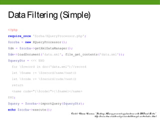 Data Filtering (Simple)
<?php
require_once 'Zorba/XQueryProcessor.php';
$zorba = new XQueryProcessor();
$dm = $zorba->getXmlDataManager();
$dm->loadDocument('data.xml', file_get_contents('data.xml'));
$queryStr = <<< END
 for $record in doc('data.xml')//record
 let $name := $record/name/text()
 let $code := $record/code/text()
 return
 <name code="{$code}">{$name}</name>
END;
$query = $zorba->importQuery($queryStr);
echo $zorba->execute();
                                  Cre dit: Vikram Vaswani, " Building XQue ry-po we re d applicatio ns with PHP and Zo rba"
                                                          http: //www. ibm. co m/de ve lo pe rwo rks/library/x-zo rba/inde x. html
 