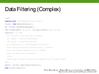 Data Filtering (Complex)
<?php
require_once 'Zorba/XQueryProcessor.php';
$zorba = new XQueryProcessor();
dm = $zorba->getXmlDataManager();
$dm->loadDocument('data.xml', file_get_contents('data.xml'));
$queryStr = <<< END
 for $record in doc('data.xml')//record
 let $name := $record/name/text()
 let $code := $record/code/text()
 let $population := $record/population/text()
 where contains($record/continent/text(), 'Europe')
 where (xs:integer($population) gt 1000000)
 order by $population descending
 return
 <name code="{$code}" population="{$population}">{$name}</name>
END;
$query = $zorba->importQuery($queryStr);
echo $zorba->execute();
                                            Cre dit: Vikram Vaswani, " Building XQue ry-po we re d applicatio ns with PHP and Zo rba"
                                                                    http: //www. ibm. co m/de ve lo pe rwo rks/library/x-zo rba/inde x. html
 