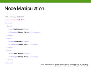 Node Manipulation
(XML source, before)
<?xml version='1.0'?>
<heroes>
 <hero>
   <name>Spiderman</name>
   <alterego>Peter Parker</alterego>
 </hero>
 <hero>
   <name>Superman</name>
   <alterego>Clark Kent</alterego>
 </hero>
 <hero>
   <name>The Flash</name>
   <alterego>Wally West</alterego>
 </hero>
</heroes>
                                       Cre dit: Vikram Vaswani, " Building XQue ry-po we re d applicatio ns with PHP and Zo rba"
                                                               http: //www. ibm. co m/de ve lo pe rwo rks/library/x-zo rba/inde x. html
 