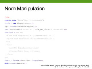 Node Manipulation
<?php
require_once 'Zorba/XQueryProcessor.php';
$zorba = new XQueryProcessor();
$dm = $zorba->getXmlDataManager();
$dm->loadDocument('heroes.xml', file_get_contents('heroes.xml'));
$queryStr = <<< END
 delete node doc('heroes.xml')//heroes/hero[last()],
 replace node doc('heroes.xml')//heroes/hero[last()]
 with
 <hero>
       <name>The Incredible Hulk</name>
       <alterego>Bruce Banner</alterego>
 </hero>
END;
$query = $zorba->importQuery($queryStr);
echo $zorba->execute();
                                           Cre dit: Vikram Vaswani, " Building XQue ry-po we re d applicatio ns with PHP and Zo rba"
                                                                   http: //www. ibm. co m/de ve lo pe rwo rks/library/x-zo rba/inde x. html
 