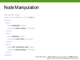 Node Manipulation
(XML source, after)
<?xml version="1.0" encoding="UTF-8"?>
<heroes>
 <hero>
    <name>Spiderman</name>
    <alterego>Peter Parker</alterego>
 </hero>
 <hero>
    <name>Superman</name>
    <alterego>Clark Kent</alterego>
 </hero>
 <hero>
    <name>The Incredible Hulk</name>
    <alterego>Bruce Banner</alterego>
 </hero>
</heroes>
                                        Cre dit: Vikram Vaswani, " Building XQue ry-po we re d applicatio ns with PHP and Zo rba"
                                                                http: //www. ibm. co m/de ve lo pe rwo rks/library/x-zo rba/inde x. html
 