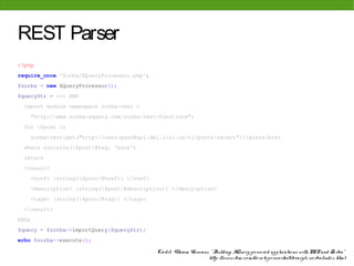 REST Parser
<?php
require_once 'Zorba/XQueryProcessor.php';
$zorba = new XQueryProcessor();
$queryStr = <<< END
  import module namespace zorba-rest =
    "http://www.zorba-xquery.com/zorba/rest-functions";
  for $post in
    zorba-rest:get("http://user:pass@api.del.icio.us/v1/posts/recent")//posts/post
  where contains($post/@tag, 'book')
  return
  <result>
    <href> {string($post/@href)} </href>
    <description> {string($post/@description)} </description>
    <tags> {string($post/@tag)} </tags>
  </result>
END;
$query = $zorba->importQuery($queryStr);
echo $zorba->execute();

                                            Cre dit: Vikram Vaswani, " Building XQue ry-po we re d applicatio ns with PHP and Zo rba"
                                                                    http: //www. ibm. co m/de ve lo pe rwo rks/library/x-zo rba/inde x. html
 