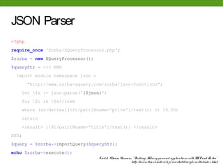 JSON Parser
<?php
require_once 'Zorba/XQueryProcessor.php';
$zorba = new XQueryProcessor();
$queryStr = <<< END
 import module namespace json =
         "http://www.zorba-xquery.com/zorba/json-functions";
       let $x := json:parse('{$json}')
       for $i in $x//item
       where (xs:decimal($i/pair[@name='price']/text()) lt 10.00)
       return
       <result> {$i/pair[@name='title']/text()} </result>
END;
$query = $zorba->importQuery($queryStr);
echo $zorba->execute();
                                    Cre dit: Vikram Vaswani, " Building XQue ry-po we re d applicatio ns with PHP and Zo rba"
                                                            http: //www. ibm. co m/de ve lo pe rwo rks/library/x-zo rba/inde x. html
 