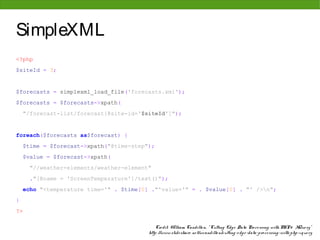 SimpleXML
<?php
$siteId = 3;


$forecasts = simplexml_load_file('forecasts.xml');
$forecasts = $forecasts->xpath(
    "/forecast-list/forecast[@site-id='$siteId']");


foreach($forecasts as$forecast) {
    $time = $forecast->xpath("@time-step");
    $value = $forecast->xpath(
      "//weather-elements/weather-element"
      ."[@name = 'ScreenTemperature']/text()");
    echo "<temperature time='" . $time[0] ."'value='" = . $value[0] . "' />n";
}
?>

                                             Cre dit: W illiam Candillo n, " Cutting Edg e Data Pro ce ssing with PHP & XQue ry"
                                         http: //www. slide share . ne t/wcandillo n/cutting -e dg e -data-pro ce ssing -with-php-xque ry
 