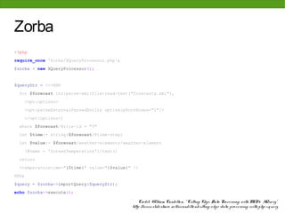 Zorba
<?php
require_once 'Zorba/XQueryProcessor.php';
$zorba = new XQueryProcessor();


$queryStr = <<<END
  for $forecast inz:parse-xml(file:read-text("forecasts.xml"),
    <opt:options>
    <opt:parseExternalParsedEntity opt:skipRootNodes="1"/>
    </opt:options>)
  where $forecast/@site-id = "3"
  let $time:= string($forecast/@time-step)
  let $value:= $forecast/weather-elements/weather-element
    [@name = 'ScreenTemperature']/text()
  return
  <temperaturetime="{$time}" value="{$value}" />
END;
$query = $zorba->importQuery($queryStr);
echo $zorba->execute();

                                                 Cre dit: W illiam Candillo n, " Cutting Edg e Data Pro ce ssing with PHP & XQue ry"
                                             http: //www. slide share . ne t/wcandillo n/cutting -e dg e -data-pro ce ssing -with-php-xque ry
 