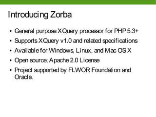 Introducing Zorba
●   General purpose XQuery processor for PHP 5.3+
●   Supports XQuery v1.0 and related specifications
●   Available for Windows, Linux, and Mac OS X
●   Open source; Apache 2.0 License
●   Project supported by FLWOR Foundation and
    Oracle.
 