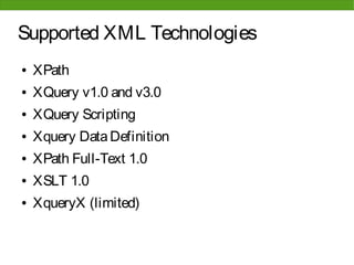 Supported XML Technologies
●   XPath
●   XQuery v1.0 and v3.0
●   XQuery Scripting
●   Xquery Data Definition
●   XPath Full-Text 1.0
●   XSLT 1.0
●   XqueryX (limited)
 