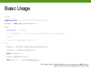 Basic Usage
<?php
require_once 'Zorba/XQueryProcessor.php';
$zorba = new XQueryProcessor();
try {
    $queryStr = <<<END
    let $message := 'She sells sea shells by the sea shore'
    return
    <result>{$message}</result>
END;
    $query = $zorba->importQuery($queryStr);
    $result = $zorba->execute();
    echo $result;
} catch (Exception $e) {
    die('ERROR:' . $e->getMessage());
}
                                    Cre dit: Vikram Vaswani, " Building XQue ry-po we re d applicatio ns with PHP and Zo rba"
                                                            http: //www. ibm. co m/de ve lo pe rwo rks/library/x-zo rba/inde x. html
 