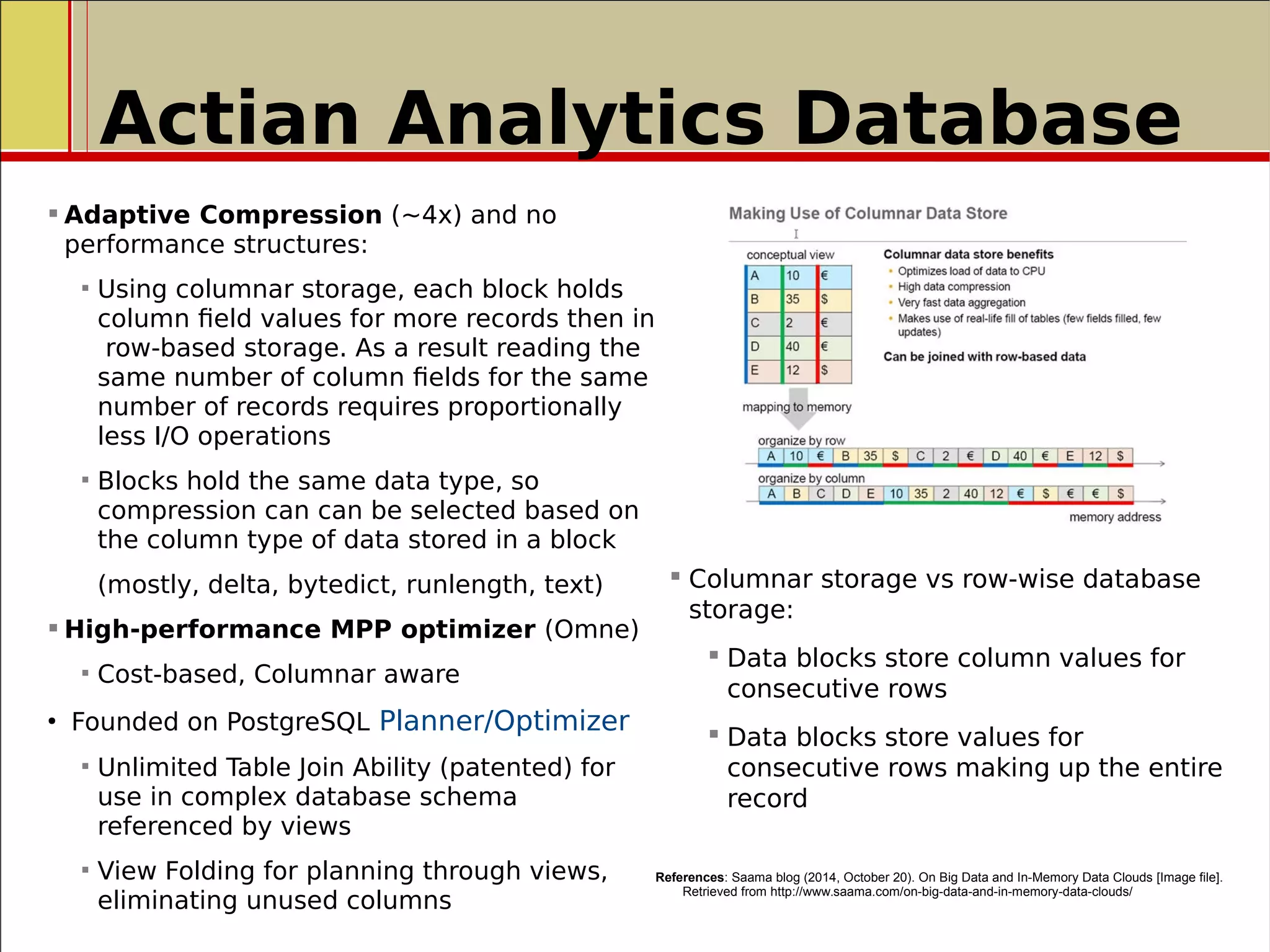  Adaptive Compression (~4x) and no
performance structures:
 Using columnar storage, each block holds
column field values for more records then in
row-based storage. As a result reading the
same number of column fields for the same
number of records requires proportionally
less I/O operations
 Blocks hold the same data type, so
compression can can be selected based on
the column type of data stored in a block
(mostly, delta, bytedict, runlength, text)
 High-performance MPP optimizer (Omne)
 Cost-based, Columnar aware
●
Founded on PostgreSQL Planner/Optimizer
 Unlimited Table Join Ability (patented) for
use in complex database schema
referenced by views
 View Folding for planning through views,
eliminating unused columns
References: Saama blog (2014, October 20). On Big Data and In-Memory Data Clouds [Image file].
Retrieved from http://www.saama.com/on-big-data-and-in-memory-data-clouds/
 Columnar storage vs row-wise database
storage:
 Data blocks store column values for
consecutive rows
 Data blocks store values for
consecutive rows making up the entire
record
Actian Analytics Database
 