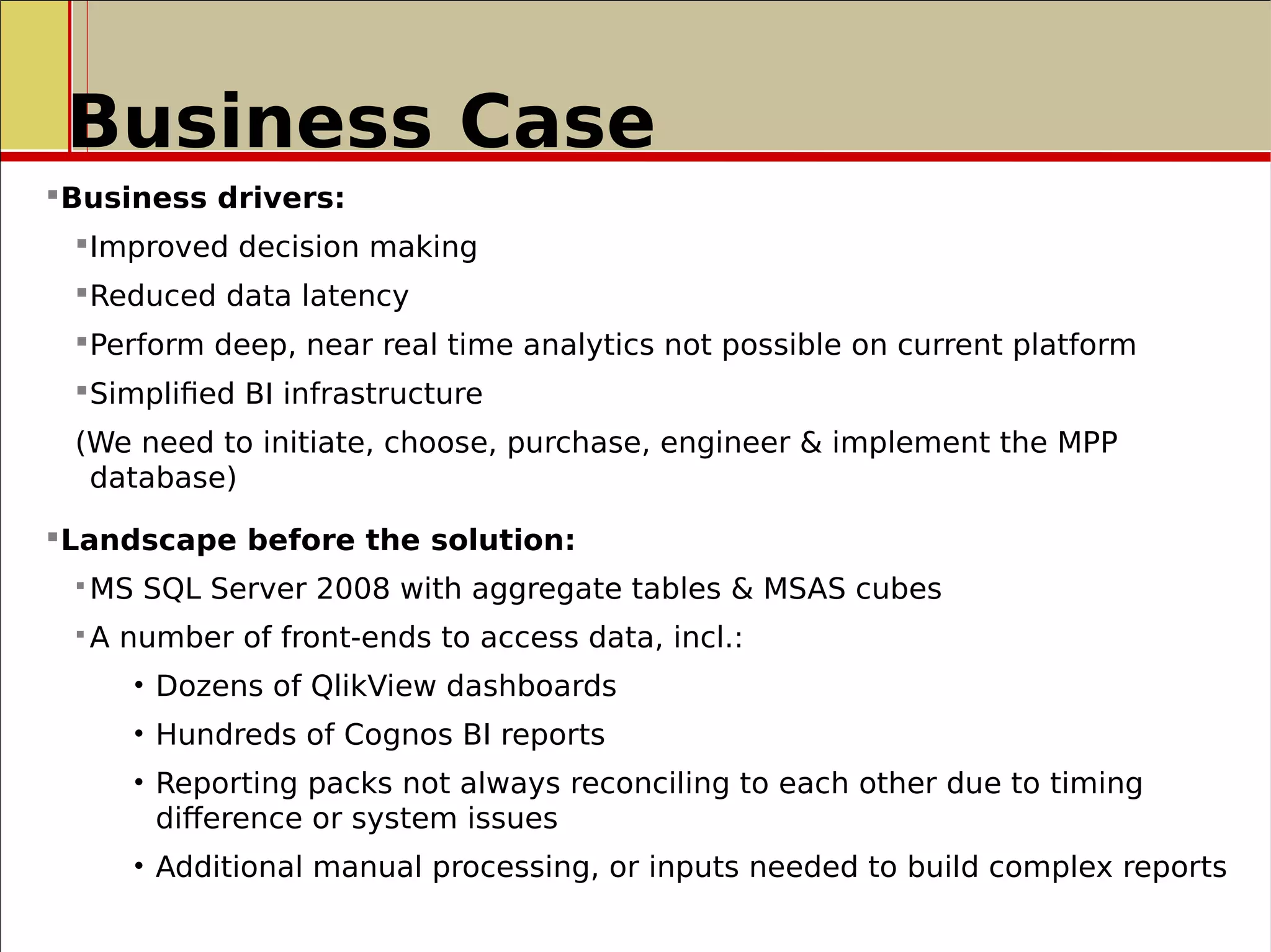 Business Case
Business drivers:
Improved decision making
Reduced data latency
Perform deep, near real time analytics not possible on current platform
Simplified BI infrastructure
(We need to initiate, choose, purchase, engineer & implement the MPP
database)
Landscape before the solution:
 MS SQL Server 2008 with aggregate tables & MSAS cubes
 A number of front-ends to access data, incl.:
• Dozens of QlikView dashboards
• Hundreds of Cognos BI reports
• Reporting packs not always reconciling to each other due to timing
difference or system issues
• Additional manual processing, or inputs needed to build complex reports
 